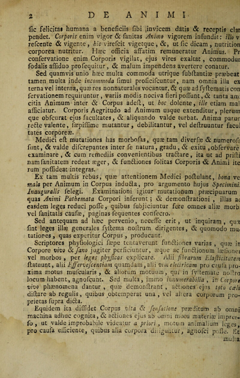 fic felicitas humana a beneficiis fibi [invicem datis & receptis clar pendet. Corporis enim vigor & fanitas Animo vigorem infundit: illo v refcente & vigente, hic virefcit vigetque, &, ut fic dicam , nutrition corporea nutritur. Haec officia affatim remuneratur Animus. Pr confervatione enim Corporis vigilat, ejus vires exaltat, commodur fodalis affiduo profequitur, & malum impendens avertere conatur. Sed quamvis unio haec multa commoda utrique fubftantioe praebeat tamen multa inde incommoda fimui proficifcuntur, nam omnia illa ex terna vel interna, quae res nonnaturales vocantur, & quae ad fyftematis con fervationem requiruntur , variis modis nociva fieri poffunt, & tanta ami citia Animum inter & Corpus adefl, ut hoc dolente, ille etiam ma! afficiatur. Corporis Aegritudo ad Animum usque extenditur, plerum que obfcurat ejus facultates, & aliquando valde turbat. Anima parun re&e valente, faepiffime mutantur, debilitantur, vel deffruuntur facul tates corporeae. Medici eft mutationes has morbofas, quae tam diverfae & numerofa funt, & valde difcrepantes inter fe natura, gradu, & exitu ,obfervare examinare, & cum remediis convenientibus tra£lare, ita ut ad prifti namfanitatem redeat aeger, & funftiones folitas Corporis & Animi ite rum poffideat integras. Ex tam multis rebus, quae attentionem Medici poflulant, bona ve mala per Animum in Corpus indu6la, pro argumento hujus Specimini. Inauguratis felegi. Examinationi igitur mutationum praecipuarum quas Animi Pathemata Corpori inferunt ; & derr.onftrationi , illas ac easdem leges reduci poffe, quibus fubjiciuntur fere omnes aliae morb; vel fanitatis caufae, paginas fequentes confecro. Sed antequam ad haec pervenio, neceffe erit, ut inquiram, quae fint leges illae generales fyitema nolirum dirigentes, & quomodo mu¬ tationes , quas experitur Corpus , producant. Scriptores phyfiologici faepe tentaverunt funfiliones varias , quae in Corpore vivo & fano jugiter perficiuntur, teque ac funftionum laehoncs vel morbos , per leges phyficas explicare. Alii fibrarum Elaflicitatem ftatuunt, alii Effervefcentiam quamdam, alii vim electricam pro caufa pro¬ xima motus mufcuiaris , & aliorum motuum, qui in fyftemate noflro locum habent, agnofcunt. Sed multa, immo innumerabilia , in Corpore vivo phaenomena dantur , quae demonflrant , asiones ejus toto ccdo diflare ab regulis, quibus obtemperat una, vel altera corporum pro¬ prietas fupra di£la. Equidem ita diffidet Corpus vita & fenfatione praeditum ab omni machina adhuc cognita , & actiones ejus ab omni motu materiae imprej. fo , ut valde improbabile videatur a priori , motum animalium leges, pro caufa efficiente, quibus alia corpora diliguntur, agnofci pofle. llt multa