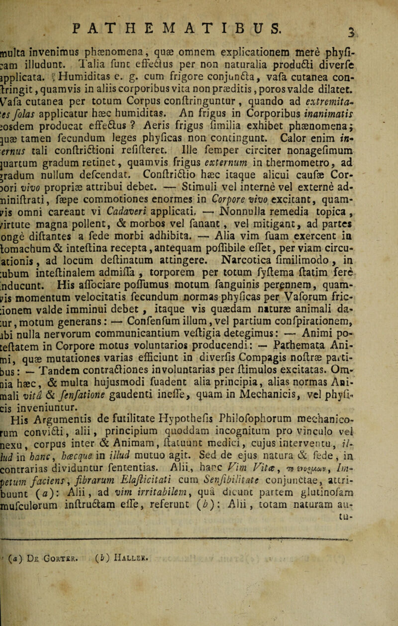 PATHEM ATIBUS, multa invenimus phaenomena, quae omnem explicationem mere phyfi- :am illudunt. Talia fune effedlus per non naturalia produfti diverfe applicata. iHumiditas e. g. cum frigore conjunfta, vafa cutanea con¬ fringit , quamvis in aliis corporibus vita non praedicis, poros valde dilatet. Vafa cutanea per totum Corpus conftringuntur, quando ad extremita¬ tes jolas applicatur haec humiditas. An frigus in Corporibus inanimatis eosdem producat effe&us 1 Aeris frigus fimilia exhibet phaenomena; ^uae tamen fecundum leges phyficas non contingunt. Calor enim i«- ernus tali conftriftioni refifteret. Ille femper circiter nonagefimum juartum gradum retinet, quamvis frigus externum in thermometro, ad gradum nullum defeendat. Conftridtio haec itaque alicui caufae Cor¬ pori vivo propriae attribui debet. — Stimuli vel interne vel externe ad- niniftrati, faepe commotiones enormes in Corpore vivo excitant, quam¬ vis omni careant vi Cadaveri applicati. — Nonnulla remedia topica , virtute magna pollent, & morbos vel fanant, vel mitigant, ad partes onge diftantes a fede morbi adhibita. — Alia vim fuam exercent in tomachum& inteftina recepta,antequam poffibile efiet, perviam circu- ationis, ad locum deftinatum attingere. Narcotica fimilimodo , in :ubum inteflinalem admifla , torporem per totum fyftema ftatim fere inducunt. His affociare poflumus motum fanguinis perennem, quam¬ vis momentum velocitatis fecundum normas phyficas per Vaforum fric- donem valde imminui debet, itaque vis quaedam naturae animali da- :ur,motum generans: — Confenfumillum,vel partium confpirationem, ibi nulla nervorum communicantium veftigia detegimus: — Animi po- teftatem in Corpore motus voluntarios producendi: — Pathemata Ani¬ mi, quse mutationes varias efficiunt in diverfis Compagis noflrae parti¬ bus ; — Tandem contradtiones involuntarias per flimulos excitatas. Om¬ nia haec, & multa hujusmodi fuadent alia principia, alias normas Ani¬ mali vita & fenfatione gaudenti inefle, quam in Mechanicis, vel phyfr cis inveniuntur. His Argumentis de futilitate Hypothefis Philofophorum mechanico¬ rum convi&i, alii, principium quoddam incognitum pro vinculo vel nexu, corpus inter & Animam, flatuunt medici, cujus interventu, il¬ lud in hanc, h ce eque in illud mutuo agit. Sed de ejus natura & fede, ia contrarias dividuntur fententias. Alii., hai^c Vim Vitee, tb m*pcM, Im¬ petum faciens, fibrarum Elaflicitati curn Senfibilitate conjunctae, attri¬ buunt (0): Alii, ad vim irritabilem, qua dicunt partem glutinofam mufculorum inftru6fcam eile, referunt (/?): Alii, totam naturam au- tu- ' (a) Dr Gorter. (fc) Haller.