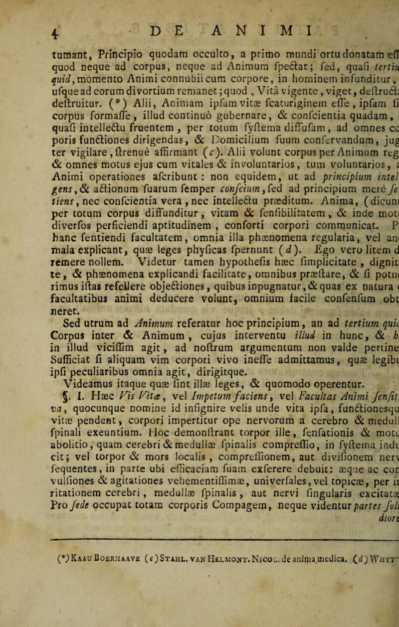 tumant, Principio quodam occulto, a primo mundi ortu donatam efl quod neque ad corpus, neque ad Animum fpe&at; fed, quali tertiu quid,momento Animi connubiicum corpore, in hominem infunditur, ufque ad eorum divortium remanet; quod , Vita vigente, viget, deftruct; deitruitur. (*) Alii, Animam ipfam vitae fcaturiginem efle , ipfam li corpus formafle, illud continuo gubernare, & confcientia quadam, < quali intelledlu fruentem , per totum fyflema difTufam, ad omnes co poris functiones dirigendas, & Domicilium fuum confervandum, jug ter vigilare , flrenue affirmant (c). Alii volunt corpus per Animum reg & omnes motus ejus cum vitales & involuntarios, tum voluntarios, s Animi operationes afcribunt : non equidem, ut ad principium intel gens,& a&ionum Tuarum femper confcium ,fed ad principium mere fe tiens, nec confcientia vera , nec intelle&u praeditum. Anima, (dicum per totum corpus diffunditur, vitam & fenfibilitatem, & inde moti diverfos perficiendi aptitudinem , conforti corpori communicat. P hanc fentiendi facultatem, omnia illa phaenomena regularia, vel ani mala explicant, quae leges phylicas fpernunt (J). Ego vero litem d remere nollem. Videtur tamen hypothefis haec fimplicitate , dignit te, & phaenomena explicandi facilitate, omnibus praedare, & fi potiu rimusiftas refellere objeftiones, quibus inpugnatur, & quas ex natura < facultatibus animi deducere volunt, omnium facile confenfum obt neret. Sed utrum ad Animum referatur hoc principium, an ad tertium quii Corpus inter & Animum , cujus interventu illud in hunc, & h in illud viciffim agit, ad noftrum argumentum non valde pertine Sufficiat fi aliquam vim corpori vivo inefle admittamus, quae legibi ipfi peculiaribus omnia agit, dirigitque. Videamus itaque quae fint illae leges, & quomodo operentur. I. Haec Vis Vitee, vel Impetum faciens, vel Facultas Animi Jenfit, va, quocunque nomine id infignire velis unde vita ipfa, fun&ionesqu vitae pendent, corpori impertitur ope nervorum a cerebro & meduli fpinali exeuntium. Hoc demonftranc torpor ille, fenfationis & mott abolitio, quam cerebri & medullae fpinalis compreflio, in fyftema indi; cit; vel torpor & mors localis, compreifionem, aut divifionem neri fequentes, in parte ubi efficaciam fuam exferere debuit: aeque ac cor vulfiones & agitationes vehementiffimae, univerfales, vel topicae, per ii ritationem cerebri , medullae fpinalis , aut nervi lingularis excitatae Pro fede occupat totam corporis Compagem, neque videntur partes foh diort (*)Kaau Boejuiaave (c) Stahl. van Helmoht.Njcol, de anima.medica, (d) Whyt-: