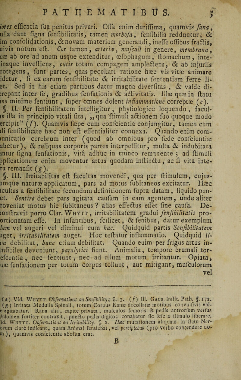 iores efficacia fu a penitus privari. Offa enim duriffima, quamvis fana, ulla dant figna fenfibilitatis, tamen morbofa, fenfibilia redduntur; & im confolidationjs, & novam materiam generandi, inefle offibus fraftis, uivis notum eft. Cor tamen, arteria, mufculi in genere, membrana, uae ab ore ad anum usque extenditur, oefophagum, ftomachum, ince- ioaque inveftiens, cutis totam compagem ampleflens, & ab injuriis rotegens, funt partes, quas peculiari ratione haec vis vitae animare idetur , fi ex earum fenfibilitate & irritabilitate fententiam ferre li¬ et. Sed in his etiam partibus datur magna diverficas , & valde di- :repant inter fe , gradibus fenfationis & a6livitatis. Illae quae in ftatu ino minime fentiunt , fuper omnes dolent inflammatione correptae (e). §. II. Per fenfibilitatem intelligitur , phyliologice loquendo , facul¬ is illa in principio vitali fita, ,, qua 'ftimuli a£tionem fuo quoque modo ercipit” (/). Quamvis faepe cum confcientia conjungitur, tamen cum ili fenfibilitate haec non eft eflentialicer connexa. Quando enim com- mnicatio cerebrum inter (quod ab omnibus pro fede confcientiae abetur), & reliquas corporis partes interpeditur, multa & indubitata mtur figna fenfationis, vita adhuc in trunco remanente ; ad ftimuli pplicationem enim moventur artus quodam inftinfitu, ac fi vita inte- ra remanfit (g). 5- IU. Irritabilitas eft facultas movendi, qua per ftimulum, cujus- umque naturae applicatum, pars admotus fubitaneos excitatur. Haec icultas a fenfibilitate fecundum definitionem fupra datam, liquido pen- et. Sentire debet pars agitata caufam in eam agentem, unde aliter roveniat motus hic fubitaneus ? alias effedtus efiet fine caufa. De- lonftravit porro Clar. Whytt, irritabilitatem gradui fenflbilitatis pro- ortionatam effe. In infantibus, fcilicet, &fenibus, datur exemplum lam vel augeri vel diminui cum hac. Quidquid partis Senfibilitatem aget, irritabilitatem auget. Hoc tefiatur inflammatio. Quidquid iU m debilitat, hanc etiam debilitat. Quando euim per frigus artus in- mfibiles deveniunt, paralytici fiunt. Animalia, tempore brumali tor- efcentia , nec fentiunt, nec ad ullum motum irritantur. Opiata* * use fenfationem per totum corpus tollunt, aut mitigant, mufculorum vel (e) Vid. Whytt Ohfervations on Senfibiiity; 3. (/) 111. Gaub. Infrit. Path. $. 172. (g) Irritata Medulla Spinali, totum Coipus liante decollatas motibus convuifivis val- e agitabatur. Rana alia, capite privata , mufculos femoris & pedis antrorfum verfus rbdomen fortiter contraxit, pun&o pedis digito; conabatur fic fefe a (tisnulo liberare, id. Whytt. Ohfervations on Irritability. g. 2. Hac mutationem aliquam in ftatu Mer¬ orum dare indicant, quam Animal fentiebat, vel percipiebat (pro verbo contendere 120- *n), quamvis confcientia abolita erat. B