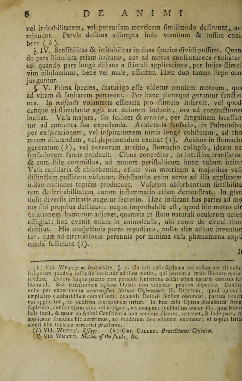 vel irritabilitatem, vel potentiam motricem fimilimodo deflarunt, aul minuunt. Parvis dofibus afliimpta inde vomitum & tuffirn cohi¬ bent ( /; ). §, IV. Senfibilitas & irritabilitas in duas fpecies dividi pofTunr. Quarr do pars flimulata etiam irritatur, aut ad motus confentaneos excitatur vel quando pars longe diflans a ftirnuli applicatione, per hujus ftimul vim nihilominus, bene vel male, afficitur, filare duo tamen faspe coti' junguntur. §. V. Prima fpecies, fcaturigo e fle videtur omnium motuum, qua ad vitam & fanitatem pertinent. Per hanc plerneque geruntur funftio nes. Jn mufculis voluntatis efficacia pro Aimulo infervit, vel quod cunque vi flimulante* agit aut dolorem inducit , eos ad concradtiones incitat. Vafa majora, Cor fcilicet & arteria, per fanguinem Jaceflun tur ad contenta fua expellenda. Anxietatis fenfatio, in Pulmonibu per exfpirationem, vel infpirationem nimis longe cohibitam , ad tho racem dilatandum , vel deprimendum excitat (/). Acidum in flomacht generatum (k), vel nervorum attritio, ftomacho collapfo, ideam au fenfationem famis producit. Cibus conco&us, in inteflina tranflatus & cum Bile corruniflus, ad motum periflakicum hunc tubum irritat Vafa capillaria & abforbentim, etiam vim motricem a majoribus vafi diflinclam poffidere videntur. Subftantine enim acres ad illa applicatae inflammationes topicas producunt. Vaforum abforbentium fenflbilita tem & irrirabilitatem eorum inflammatio etiam demonftrat. In glan dulis di ver fis irritatis augetur fecretio. Haec indicant has partes ad mo tus fibi proprios deflinari: neque improbabile eft, quod hic motus cir dilationem humorum adjuvet, quamvis in flatu naturali oculorum acien effugiat: hcc evenit etiam in animalculis , ubi nemo de circul tion< dubitat. His conjecturis porro repudiatis, nullae aliae adhuc inveniun tur, quae ad circulationis perennis per minima vafa phaenomena expli c.anda fufficiant (/). Ii (h) Vid. Whytt on Irritability, J. 4. In tali cafu Syftema nervofum per ftimulun irritantem quodam inllinttu excitatur ad illos motus, qui partetn a malo liberare optim tendunt. Dolore itaque pacato cum periculi fenfatione ceilat etiam natur® conatus fef liberandi. Sed irritationem topicam Opiata non videntur penitus impedire. Confliti enim per experimenta accuratijfmi Natura: Obfervatoris III. Hunteri , quod opium i emplaftro cantharidibus commiitum, quamvis Doloris fenfum obtundat, partem tamen cui applicatur , ad debitam fecretionem irritet. In hoc cafu Opiata Facultates Aniw fopientia , confcientiam ejus vel mitigant, vel demunt; fenfipilitas tamen illa , qu® Nervi ip.lls ineft, & quam ab Animi Confcientia non pendere diceres, remanet, & inde pars, cu applicatur (limulus hic acerrimus, ad fluidorum Secretionem excitatur; vi topica Irrita menti vim topicam narcotici praedante. (*) Vid. Whytt’s EJJays. (k) Clar. Culleni Pralettiones Cbymica. C0 Vid Whytt. Motion of tbeJJuids, &c.