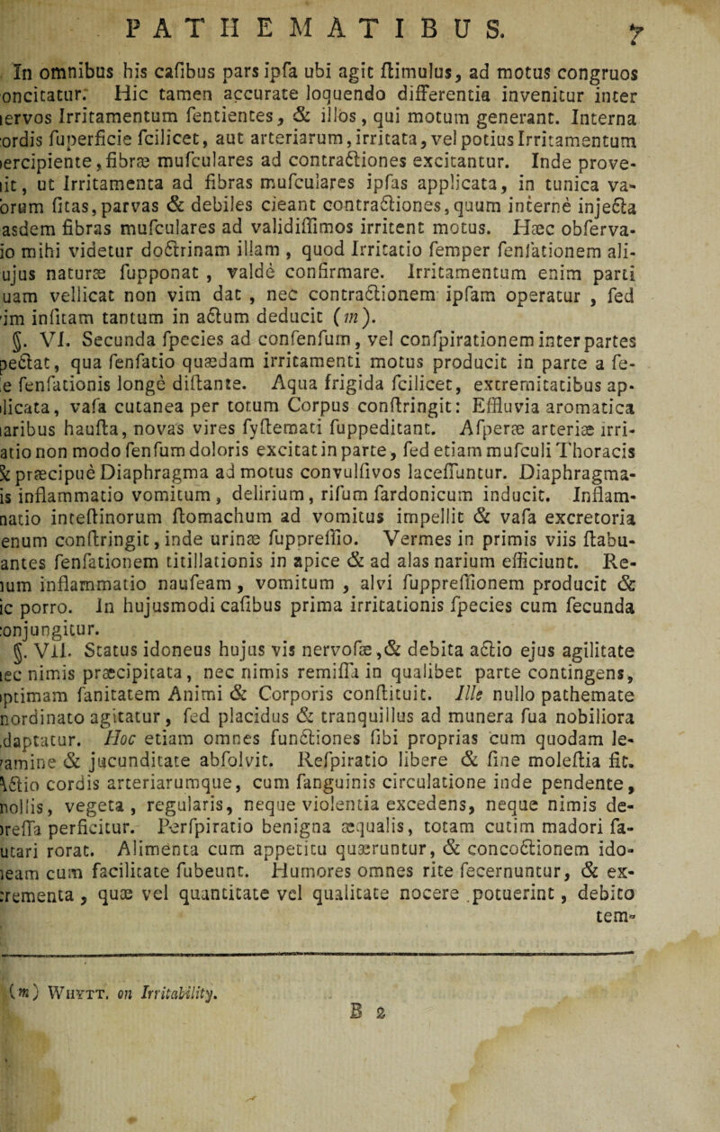 P A T II EMATIBUS. In omnibus his cafibus parsipfa ubi agit ftimulus, ad motus congruos oncitatur. Hic tamen accurate loquendo differentia invenitur inter icrvos Irritamentum fentientes, & illos, qui motum generant. Interna ordis fuperficie fcilicet, aut arteriarum, Irritata, vel potius Irritamentum lercipiente, fibrae mufculares ad contradtiones excitantur. Inde prove- lit, ut Irritamenta ad fibras mufculares ipfas applicata, in tunica va- orum (itas,parvas & debiles cieant contra&iones,quum interne injecla asdem fibras mufculares ad validiffimos irritent motus. Haec obferva- io mihi videtur do&rinam illam , quod Irritatio femper fenfationem ali- ujus natura fupponat , valde confirmare. Irritamentum enim parti uam vellicat non vim dat , nec contradlionem ipfam operatur , fed -im infitam tantum in actum deducit (m). g. VI. Secunda fpecies ad confenfum, vel confpirationem inter partes pe6iat, qua fenfatio quaedam irritamenti motus producit in parce a fe¬ le fenfationis longe diftante. Aqua frigida fcilicet, excremitatibus ap- dicata, vafa cutanea per tor.um Corpus conftringit: Effluvia aromatica laribus haufta, novas vires fyftemati fuppeditant. Afperae arteriae lrri- atio non modo fenfum doloris excitatin parte, fed etiam mufculi Thoracis \ praecipue Diaphragma admotus convulfivos laceffuntur. Diaphragma- is inflammatio vomitum , delirium, rifum fardonicum inducit. Inflam- natio inteflinorum flomachum ad vomitus impellit & vafa excretoria enum conftringit, inde urinae fuporeffio. Vermes in primis viis ftabu- antes fenfationem titillationis in apice & ad alas narium efficiunt. Re¬ rum inflammatio naufeam, vomitum , alvi fuppreffionem producit & ic porro. In hujusmodi cafibus prima irritationis fpecies cum fecunda :onjungitur. g. Vli. Status idoneus hujus vis nervofae ,& debita a£lio ejus agilitate lec nimis praecipitata, nec nimis rem i fla in qualibet parte contingens, iptimam fanitatem Animi & Corporis conflituit. Ille nullo pathemate nordinato agitatur, fed placidus & tranquillus ad munera fua nobiliora .daptatur. Hoc etiam omnes fundtiones fibi proprias cum quodam le¬ vamine & jucunditate abfolvit. Refpiratio libere & fine moleftia fit. \61io cordis arteriarumque, cum fanguinis circulatione inde pendente, nollis, vegeta, regularis, neque violentia excedens, neque nimis de- )reffa perficitur. Perfpiratio benigna aequalis, totam cutim madori fa- utari rorat. Alimenta cum appetitu queruntur, & concoftionem ido- ieam cum facilitate fubeunt. Humores omnes rite fecernuntur, & ex- rrementa , quos vel quantitate vel qualitate nocere .potuerint, debito tem* B % (%) Wiiytt. cn Irritability.