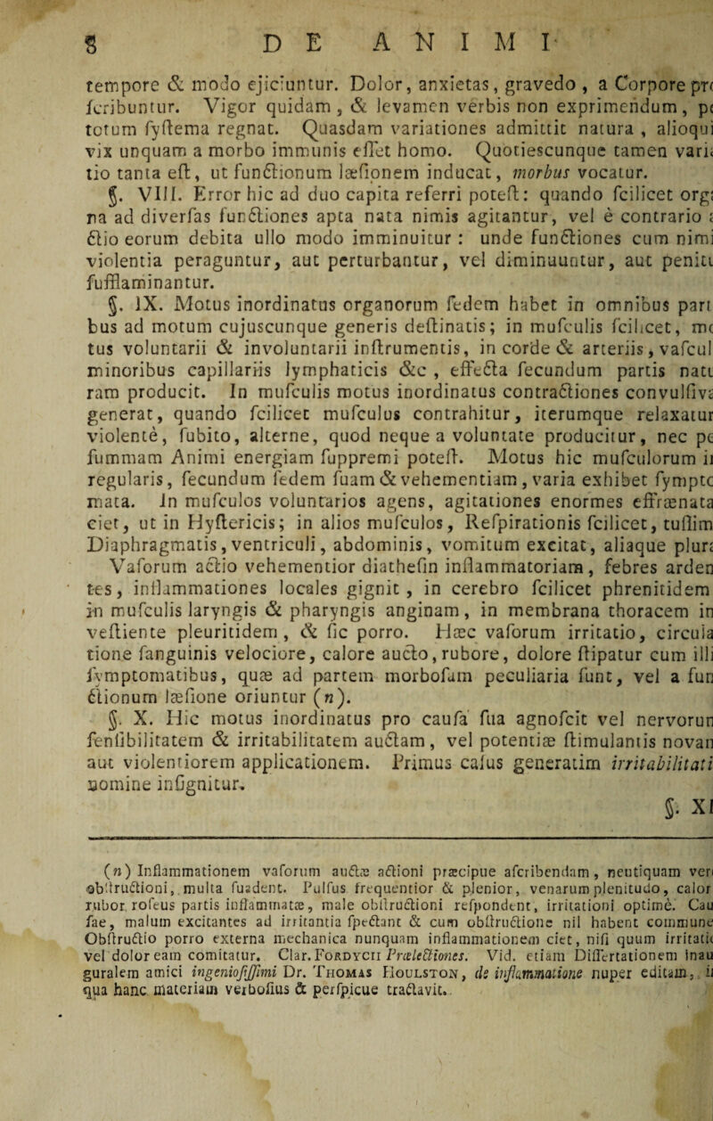 tempore & modo ejiciuntur. Dolor, anxietas, gravedo , a Corporepr( feribuntur. Vigor quidam, & levamen verbis non exprimendum, pe totum fyftema regnat. Quasdam variationes admittit natura , alioqui vix unquam a morbo immunis cfiet homo. Quotiescunque tamen vari< lio tanta eft, ut funftionum Icefionem inducat, morbus vocatur. §. VIII. Error hic ad duo capita referri potert: quando fcilicet org; na ad diverfas 1'unftiones apta nata nimis agitantur, vel e contrario t 61io eorum debita ullo modo imminuitur : unde funftiones cum nimi violentia peraguntur, aut perturbantur, vel diminuuntur, aut peniti fufflaminantur. §. IX. Motus inordinatus organorum fedem habet in omnibus pari bus ad motum cujuscunque generis deftinatis; in mufculis fcilicet, mc tus voluntarii & involuntarii inftrumentis, in corde & arteriis, vafcul minoribus capillariis lymphaticis &c , effe£ta fecundum partis nati ram producit. In mufculis motus inordinatus contra61iones convulfm generat, quando fcilicet mufculus contrahitur, iterumque relaxatur violente, fubito, alterne, quod neque a voluntate producitur, nec pe fummam Animi energiam fuppremi potefi. Motus hic mufculorum ii regularis, fecundum fedem fuam & vehementiam , varia exhibet fympte mata. In mufculos voluntarios agens, agitationes enormes effraenata ciet, ut in Hyflericis; in alios mufculos, Refpirationis fcilicet, tuflim Diaphragmatis, ventriculi, abdominis, vomitum excitat, aliaque plure Vaforum aciio vehementior diathefin inflammatoriam, febres arden tes, inflammationes locales gignit, in cerebro fcilicet phrenitidem in mufculis laryngis & pharyngis anginam, in membrana thoracem in veftiente pleuritidem , Ck fic porro. Haec vaforum irritatio, circula tione fanguinis velociore, calore aucto, rubore, dolore fiipatur cum illi iymptomatibus, quee ad partem morbofain pecuiiaria funt, vei a fun itionum Isefione oriuntur (n). §. X. Hic motus inordinatus pro caufa fua agnofeit vel nervorun fenfibilitatem & irritabilitatem au6tam, vel potentiae ftimulamis novan aut violentiorem applicationem. Primus cafus generarim irritabilitati somine infigniiur, §. XI (72) Inflammationem vaforum auftts aftioni prarcipue aferibendam , neutiquam veri ©bflru&ioni,. multa fuadent. Pulfus frequentior & plenior, venarum plenitudo, calor rubor rofeus partis inflammatae, male obflru&ioni refpondent, irritationi optime. Cau fae, malum excitantes ad irritantia fpedhnt & cum obftru&ione nii habent commune Obflru&io porro externa mechanica nunquam inflammationem ciet, nifi quum irritatu vel dolor eam comitatur. Clar.FoRDYCii Prale&iones. Vid. etiam Diflertationem Snau gurale-m amici ingeniofijjimi Dr. Thomas Boulston, de inflammatione nuper editam, ii qua hanc materiam veibofius & perfpicue tra&avic. /