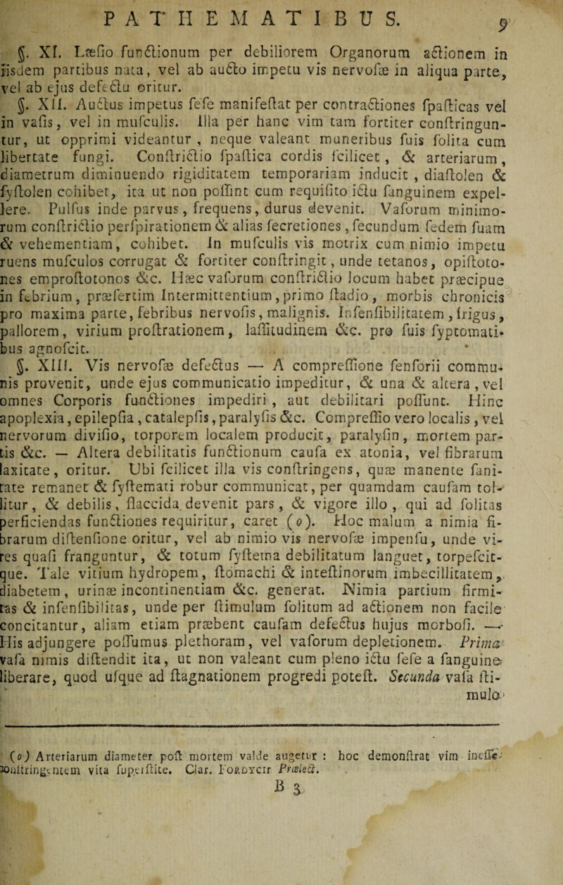 §. XI. Ltefio fundlionum per debiliorem Organorum adlionem in iisdem panibus nata, vel ab audto impetu vis nervofle in aliqua parte, vel ab ejus defecit! oritur. §. XII. Audias impetus fefc manifedat per contradiiones fpadicas vel in vafisj vel in mufculis. illa per hanc vini tam fortiter condringun- tur, ut opprimi videamur , neque valeant muneribus fuis folita cum libertate fungi. Condridlio fpadica cordis fcilicet , & arteriarum, diametrum diminuendo rigiditatem temporariam inducit , dladolen & fyfiolen cohibet, ita ut non poffint cum requifito i£tu fanguinem expel¬ lere. Pullus inde parvus, frequens, durus devenit. Vaforum minimo- rum condridlio perfpirationem & alias fecretiones, fecundum fedem fuam & vehementiam, cohibet. In mufculis vis motrix cum nimio impetu ruens mufculos corrugat & fortiter condringit, unde tetanos, opiftoto- nes emprodotonos &c. Hsec vaforum condridlio locum habet praecipue in febrium, praefertim Intermittentium,primo dadio, morbis chronicis pro maxima parte, febribus nervods, malignis. Infenfibilicatem, frigus, pallorem, virium prodrationem, laffitudinem &c. pro fuis fyptomati* bus agnofcic. J. XIII. Vis nervofae defeclus — A compreffione fenforii commu¬ nis provenit, unde ejus communicatio impeditur, & una & altera , vel omnes Corporis fundliones impediri , aut debilitari poliunt. Hinc apoplexia, epilepfia , catalepfis,paralyfis &c. Compreffio vero localis, vel nervorum divifio, torporem localem producit, paralyfin, mortem par¬ tis &c. — Altera debilitatis fundlionum caufa ex atonia, vei fibrarum laxitate, oritur. Ubi fcilicet illa vis condringens, quae manente fani- rate remanet & fydemati robur communicat, per quamdam caufam tol¬ litur, & debilis, flaccida devenit pars, & vigore illo, qui ad folitas perficiendas fundliones requiritur, caret (0). Hoc malum a nimia fi. brarum didenfione oritur, vel ab nimio vis nervode impenfu, unde vi¬ res quafi franguntur, & totum fyftetna debilitatum languet, torpefcit- que. Tale vitium hydropem, ftomachi & inteflinorurn imbecillitatemr diabetem, urinae incontinentiam &c. generat. JNimia partium firmi¬ tas & infenflbilitas, unde per dimiilum folitum ad adlionem non facile concitantur, aliam etiam prtebent caufam defedlus hujus morbofi. —«- His adjungere poflumus plethoram, vel vaforum depletionem. Prima' vafa nimis didendit ita, ut non valeant cum pleno idlu fefe a fanguine liberare, quod ufque ad ftagnationem progredi poteft. Secunda vafa di- mula» (0) Arteriarum diameter poft mortem valde augetur : hoc demonftrat vim ine£T@; 30nltring.cntcm vita fuperdice. Ciar. IOKDYCir Praiett. B i,