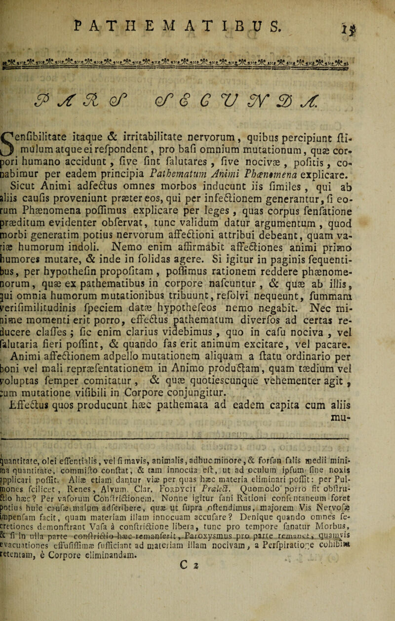 i* «!t ^ & jf 51 of3 oT <S G V PV 3 X Senfibilitate itaque & irritabilitate nervorum, quibus percipiunt fll- millum atque ei refpondent, pro bafi omnium mutationum, quas cor¬ pori humano accidunt, five fint falutares , five nociva , politis, co¬ nabimur per eadem principia Pathematum Animi Phammena explicare. Sicut Animi adfedtus omnes morbos inducunt iis fimiles, qui ab aliis caufis proveniunt prsetereos, qui per infe6iionem generantur, fi eo¬ rum Phaenomena poffimus explicare per leges, quas corpus fenfatione praeditum evidenter obfervat, tunc validum datur argumentum , quod morbi generarim potius nervorum affe&ioni attribui debeant, quam va¬ riae humorum indoli. Nemo enim affirmabit affedtiones animi primo humores mutare, & inde in folidas agere. Si igitur in paginis fequenri- bus, per hypothefin propofitam , poffimus rationem reddere phaenome¬ norum, quae ex pathematibus in corpore nafcuntur , & quae ab illis, qui omnia humorum mutationibus tribuunt, refiolvi nequeunt, fiimmara verifimilitudinis fpeciem datae hypothefeos nemo nogabit. Nec mi¬ nime momenti erit porro, effectus pathematum diverfos ad certas re¬ ducere clafles; fic enim clarius videbimus , quo in cafu nociva , vel falutaria fieri poffint, & quando fas erit animum excitare, vel pacare. Animi affe6tionem adpello mutationem aliquam a flatu ordinario per boni vel mali reprsefentationem in Animo produftam, quam taedium vel voluptas femper comitatur, & quae quotiescunque vehementer agit , ;utn mutatione vifibili in Corpore conjungitur. Effe&us quos producunt haec pathemata ad eadem capita cum aliis mu- quantitate, olei effentialis, vel fi mavis, animalis, adhuc minore ,& forfan falis medii mini¬ ma quantitate, committo conflat, & tam innocua eft, ut ad oculum ipfum fine noxis applicari poffit. Aliae etiam dantur vias per quas haec materia eliminari pofUt: per Pul¬ mones fcilicet , Renes, Alvum, Clar. Fordycii Prceleffi. Quomodo porro fit obflru- ttio haec? Per vaforum Conttridlionem. Nonne igitur fani Rationi confentaneum foret potius huic caufse-.malum adfcribere, quae ut fupra ottendiinus, majorem Vis Nervofae impenfam facit, quam materiam illam innocuam accufare ? Denique quando omnes fe- cretiones demonflranc Vafa a conftri&ione libera, tunc pro tempore fanatur Morbus, & fi in ulla parte conftridtio taec-rernanfem, Paroxysmus .pro parte remanet,' quamvis evacuationes efhififlims fufficiant ad materiam illam nocivam, a Perfpiratio;;e cohibisa retentam, e Corpore eliminandam.