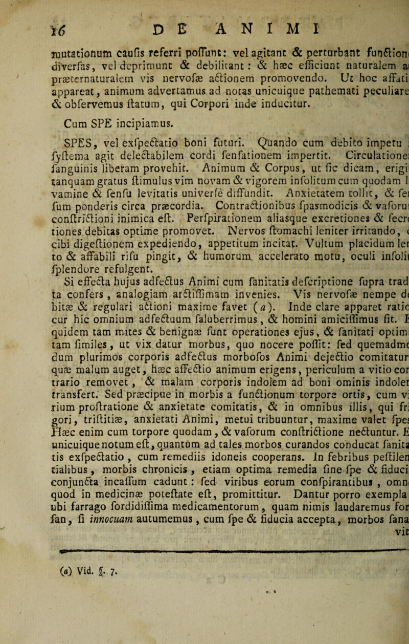 mutationum caufis referri poliunt: vel agitant & perturbant funfHoni diverfas, vel deprimunt & debilitant: & haec efficiunt naturalem ai praeternaturalem vis nervofae afilionem promovendo. Ut hoc affati appareat, animum advertamus ad notas unicuique pathemati peculiare & obfervemus ilatum, qui Corpori inde inducitur. Cum SPE incipiamus. SPES, vel exfpeftatio boni futuri. Quando cum debito impetu ; fyftema agit delectabilem cordi fenfationem impertit. Circulationei fanguinis liberam provehit. Animum & Corpus, ut fic dicam, erigii unquam gratus {limulus vim novam & vigorem infolitumcum quodam l va.mine & fenfu levitatis univerfe diffundit. Anxiecatem coliic5 & fei fum ponderis circa praecordia. Contractionibus fpasmodicis & vaforui conflriClioni inimica eff. Perfpirationem aliasque excretiones & fecr< tiones debitas optime promovet. Nervos ftomachi leniter irritando, < cibi digeffionem expediendo, appetitum incitat. Vultum placidum ler to & affabili rifu pingit, & humorum, accelerato motu, oculi infolii fplendore refulgent. Si effecla hujus adfeftus Animi cum fanitatis defcriptione fupra trad ta confers , analogiam arCliffimam invenies. Vis nervofae nempe d< bitae & regulari aClioni maxime favet ( a). Inde clare apparet ratio cur hic omnium adfe&uum faluberrimus, & homini amiciffimus fit. I quidem tam mites & benignae fune operationes ejus, & fanicati optim; tamfimiles, ut vix datur morbus, quo nocere poffit: fed quemadme dum plurimos corporis adfe&us morbofos Animi dejeftio comitatur quae malum auget, haec afftClio animum erigens, periculum a vitio cor trario removet , & malam corporis indolem ad boni ominis indoler transfert. Sed praecipue in morbis a funClionum torpore ortis, cum vi rium proftratione & anxietate comitatis, & in omnibus illis, qui fri gori, triftitiae, anxietati Animi, metui tribuuntur, maxime valet fpej Haec enim cum torpore quodam , & vaforum conftri&ione neduntur. E unicuique notum eft, quantum ad tales morbos curandos conducat fanita tis exfpe&atio , cum remediis idoneis cooperans. In febribus pelliien tialibus, morbis chronicis, etiam optima remedia fine fpe & fiduci conjundta incaffum cadunt : fed viribus eorum confpirantibus , omni quod in medicinae poteftate eff, promittitur. Dantur porro exempla ubi farrago fordidiffima medicamentorum, quam nimis laudaremus for fan, fi innocuam autumemus, cum fpe & fiducia accepta , morbos fana vit i»1—'— .. ■ !■» lWWi.il '■■■ii .. «III .. I 00 Vid. 5.. 7.
