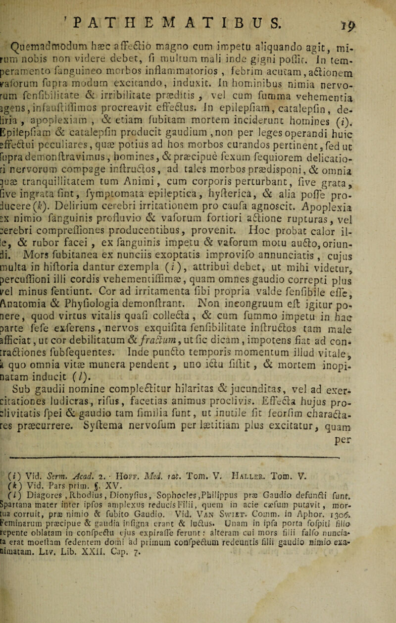 'PATHEM ATIBUS. Quemadmodum haec afFeclio magno cum impetu aliquando agit, mi¬ rum nobjs non videre debet, fi multum mali inde gigni poffir. In tem¬ peramento fanguineo morbos inflammatorios , febrim acutam, aditionem calorum fupra modum excitando, induxit. In hominibus nimia nervo¬ rum fenflbilitate & irribilitate praeditis , vel cum fumma vehementia agens , infauftiffimos procreavit effedtus. In epilepfiam, catalepfin, de¬ liria , apoplexiam , & etiam fubitam mortem inciderunt homines (i). Epilepfiam & catalepfin producit gaudium ,non per leges operandi huic effedlui peculiares, quee potius ad hos morbos curandos pertinent,fed ut fupra demonftravimus, homines, & praecipue fexum fequiorem delicatio¬ ri nervorum compage inflructos, ad tales morbos prsedisponi, & omnia [juae tranquillitatem tum Animi, cum corporis perturbant, five grata, five ingrata fint, fymptomata epileptica, hyfterica, & alia polle pro¬ ducere (&). Delirium cerebri irritationem pro caufa agnoscit. Apoplexia ex nimio fanguinis profluvio & vaforum fortiori adtione rupturas, vel :erebri comprefliones producentibus, provenit. Hoc probat calor il¬ le, & rubor facei , ex fanguinis impetu & vaforum motu audio, oriun¬ di. Mors fubitanea ex nunciis exoptatis improvifo annunciatis, cujus multa in hifloria dantur exempla (i), attribui debet, ut mihi videtur, percuffioni illi cordis vehementiffimae, quam omnes gaudio correpti plus rei minus fentiunt. Cor ad irritamenta fibi propria valde fenfibiie efle, Anatomia & Phyfiologia demonftranr. Non ineongruum efl: igitur po¬ nere, quod virtus vitalis quafl colledla , & cum fummo impetu in hac parte fefe exferens, nervos exquifita fenfibilitate inftrudlos tam male afficiat, ut cor debilitatum &fraftum9 ut fic dicam, impotens fiat ad con- [radiiones fubfequentes. Inde pundlo temporis momentum illud vitale, k quo omnia vitse munera pendent , uno idiu fiflit, & mortem inopi¬ natam inducit (/). Sub gaudii nomine compledlitur hilaritas & jucunditas, vel ad exer¬ citationes ludicras, rifus, facetias animus proclivis. Effecta hujus pro¬ clivitatis fpei & gaudio tam fimilia funt, ut inutile fit feorfim charadta- res praecurrere. Syftema nervofum per laetitiam plus excitatur, quam per (i) Vid. Serm. Acad. 2. • Hqff. Med. tat. Tom. V. IIaller. Tam. V. (k) Vid. Pars prim. j. XV. (l) Diagores , Rhodius, Dionyfius, Sophocles,Philippus pras Gaudio defundi funt. Spartana mater inter ipfos amplexus reducis Filii, quem in acie cjefum putavit, mor¬ tua corruit, prae nimio & fubito Gaudio. Vid. Van Swiet. Comm. in Apbor. 130& Feminarum praecipue & gaudia infigna erant & luctus. Unam in ipfa porta fofpiti filio repente oblatam in confpedu ejus expirafle ferunt: alteram cui mors filii falfo nunciam ta erat moeltam fedentem domi ad primum confpedum redeuntis filii gaudio nimio exa¬