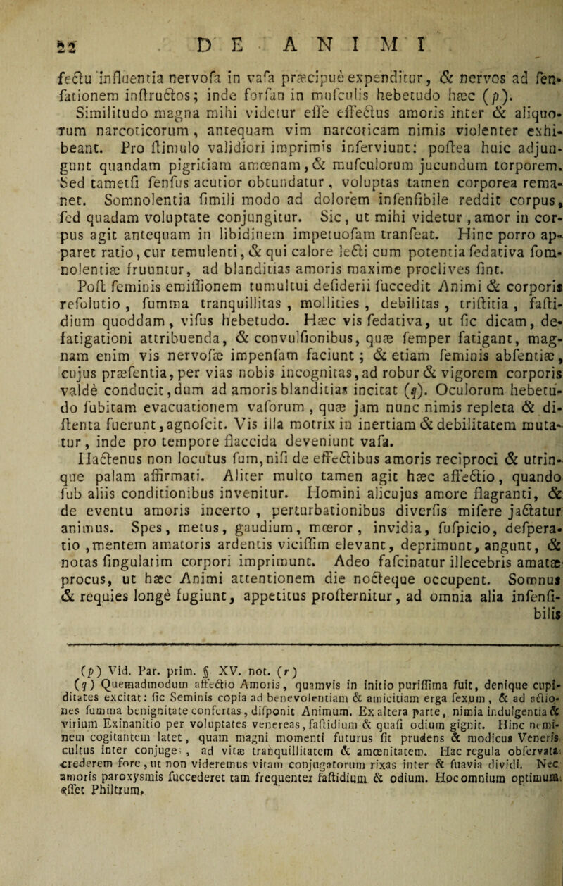 m* fe&u 'influentia nervofa in vara praecipue expenditur, & nervos ad fen* lationem inflructos; inde forfan in mufculis hebetudo haec (/>). Similitudo magna mihi videtur efle effe&us amoris inter & aliquo¬ rum narcoticorum, antequam vim narcoticam nimis violenter exhi¬ beant. Pro ftimulo validiori imprimis inferviunt: pofiea huic adjun¬ gunt qiiandam pigritiam amoenam,& mufculorum jucundum torporem. Sed tametfi fenfus acutior obtundatur, voluptas tamen corporea rema¬ net. Somnolentia fimili modo ad dolorem infenfibile reddit corpus, fed quadam voluptate conjungitur. Sic, ut mihi videtur , amor in cor¬ pus agit antequam in libidinem impetuofam tranfeat. Hinc porro ap¬ paret ratio, cur temulenti, & qui calore lefti cum potentia fedativa fora- nolentiae fruuntur, ad blanditias amoris maxime proclives fint. Poft feminis emiflionem tumultui defiderii fuccedit Animi & corporis refolutio , fumma tranquillitas , mollities , debilitas , triflitia , fafti* dium quoddam, vifus hebetudo. Heec vis fedativa, ut fic dicam, de¬ fatigationi attribuenda, & convulfionibus, quae femper fatigant, mag¬ nam enim vis nervofee impenfam faciunt; & etiam feminis abfentiae, cujus praefentia, per vias nobis incognitas, ad robur & vigorem corporis valde conducit, dum ad amoris blanditias incitat (f). Oculorum hebetu¬ do fubitam evacuationem vaforum , quae jam nunc nimis repleta & di- ftenta fuerunt,agnofcit. Vis illa motrix in inertiam & debilitatem muta¬ tur, inde pro tempore flaccida deveniunt vafa. Hactenus non locutus fum,nifi de effediibus amoris reciproci & utrin- que palam affirmati. Aliter multo tamen agit haec affedtio, quando fub aliis conditionibus invenitur. Homini alicujus amore flagranti, & de eventu amoris incerto , perturbationibus diverfis mifere jaftatur animus. Spes, metus, gaudium, moeror, invidia, fufpicio, defpera- tio ,mentem amatoris ardentis viciflim elevant, deprimunt, angunt, & notas Angulatim corpori imprimunt. Adeo fafcinatur illecebris amatae procus, ut haec Animi attentionem die nodleque occupent. Somnus & requies longe fugiunt, appetitus profternitur, ad omnia alia infenfi- bilis (p) Vid. Par. prim. § XV. not. (r) (q) Quemadmodum aftVttio Amoris, quamvis in initio puriffTma fuit, denique cupi¬ ditates excitat: fic Seminis copia ad benevolentiam & amicitiam erga fexum , & ad aftio- nes fumma benignitate confertas, difponit Animum. Exaltera parte, nimia indulgentia & virium Exinanitio per voluptates venereas, faftidium & quafi odium gignit. Hinc nemi¬ nem cogitantem latet, quam magni momenti futurus fit prudens & modicus Veneris cultus inter conjuge; , ad vitee tranquillitatem & amcenitatem. Hac regula obfervata crederem fore, ut non videremus vitam conjugatorum rixas inter & fuavia dividi. Nec amoris paroxysmis fuccederet tam frequenter faftidium & odium. Hoc omnium optimum, «det Philtrum.