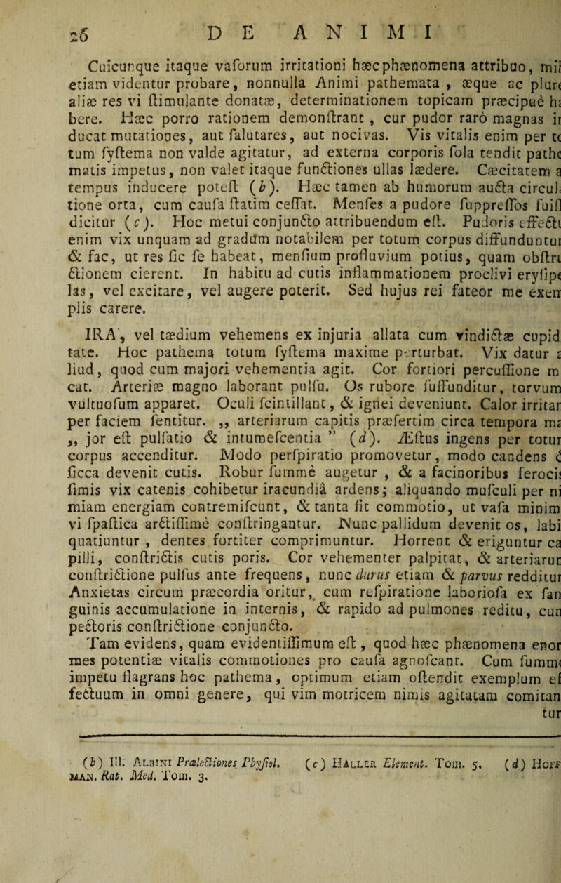 Cuicunque itaque vaforum irritationi haecphaenomena attribuo, mi! etiam videntur probare, nonnulla Animi pathemata , aeque ac plurt aliae res vi flimulante donatae, determinationem topicam prtecipue h< bere. Haec porro rationem demonflrant , cur pudor raro magnas ir ducat mutationes, aut falutares, aut nocivas. Vis vitalis enim per tc tum fyftema non valde agitatur, ad externa corporis fola tendit pathe matis impetus, non valet itaque fun&iones ullas laedere. Caecitatem a tempus inducere poteft (b). Haec tamen ab humorum au£ta circuh tione orta, cum caufa ftatim ceffat. Menfcs a pudore fuppreffos fuifl dicitur (c). Hoc metui conjun&o attribuendum eft. Pudoris effe£h enim vix unquam ad gradum notabilem per totum corpus diffunduntur & fac, ut res fic fe habeat, mendum profluvium potius, quam obftri ttionem cierent. In habitu ad cutis inflammationem proclivi erylipe las, vel excitare, vel augere poterit. Sed hujus rei fateor me exen piis carere. IRA, vel taedium vehemens ex injuria allata cum rindiftae cupid tate. Hoc pathema totum fyftema maxime perturbat. Vix datur £ liud, quod cum majori vehementia agit. Cor fortiori percuffione m cat. Arteriae magno laborant polfu. Os rubore fuffunditur, torvum vultuofum apparet. Oculi fcintillant, & ignei deveniunt. Calor irritar per faciem fentitur. ,, arteriarum capitis praefertim circa tempora ms ,, jor eft pulfatio & intumefeentia ” (J). Aiftus ingens per totur corpus accenditur. Modo perfpiratio promovetur, modo candens i ficca devenit cutis. Robur fumme augetur , & a facinoribus ferocii limis vix catenis cohibetur iracundia ardens; aliquando mufculi per ni miam energiam contremifcunt, & tanta fic commotio, ut vafa minim vi fpaftica ar&iffime conftringantur. INTunc pallidum devenit os, labi quatiuntur , dentes fortiter comprimuntur. Horrent & eriguntur ca pilli, conftri£lis cutis poris. Cor vehementer palpitat, & arteriarur conftri£lione pulfus ante frequens, nunc durus etiam & parvus redditur Anxietas circum praecordia oritur, cum refpiratione laboriofa ex fan guinis accumulatione ia internis, & rapido ad pulmones reditu, cun peftoris conftri&ione eonjun£lo. Tam evidens, quam evidentiiTimum eft, quod haec phaenomena enor mes potentiae vitalis commotiones pro caufa agnolcant. Cum fumm< impetu flagrans hoc pathema, optimum etiam oflendit exemplum ef fetluum in omni genere, qui vim motricern nimis agitatam cormtan tur (b) Ilh Albini Prczlettiones• Pbyjtol, (c) Baller Elsment. Toin. 5, (d) Hgff man. Rat. Med. Toin. 3,