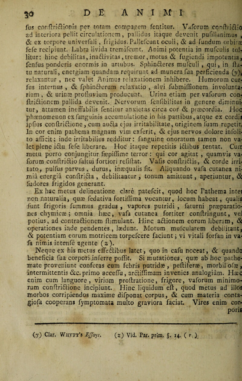 D E A N I M I fus conftrl&ionis per totam compagem fentitur. Vaforum ccnftriclio ad interiora pellit circuiationcm, pallidus itaque devenit pufillanimus , & ex torpore univerfali , frigidus. Paliefcunt oculi, & ad fundum orbirae fefe recipiunt. Labra livida tremifcunt. Animi potentia in mufculis tol¬ litur: hinc debilitas, ina£livif.as, tremor, motus & fugiendi impotentia, fenfus ponderis enormis in artubus. Sphincteres mufculi , qui, in fla¬ tu naturali, energiam quandam requirunt ad munera fu a perficienda (y)-t relaxantur , nec valet Animus relaxationem inhibere. Humorum cur- Ais internus , & fphineterum relaxatio , alvi fubmiffionem involunta¬ riam , & urinae profluvium producunt,. Urina etiam per vaforum con- ftridticnem pallida devenit. Nervorum fenfibilitas in genere diminui* tur, attamen ineffabilis fentitur anxietas circa cor & praecordia. Hoc phaenomenon ex fanguinis accumulatione in his partibus, atque ex cordis jpfius conftri&ione, cum au£la ejus irritabilitate, originem luam repetit. In cor enim patheraa magnam vim exferjt, & ejus nervos dolore in (oli¬ to afficit; inde irritabilius redditur: fanguine onoratum tamen non va* Ict plene iflu fefe liberare. Hoc itaque repetitis idlibus tentat. Cum metu porro conjungitur fepiffime terror : qui cor agitat , quamvis va¬ forum conftriftio faltui fortiori refiftat. Vafis conflridlis, & corde irri¬ tato, pulfus parvus, durus, inaequalis fit. Aliquando vafa cutanea ni¬ mia energia conftrifta , debilitamur, tonum amittunt, aperiuntur, & fudores frigidos generant. Ex hac metus delineatione ctare patefcic, quod hoc Fathema intei non naturalia, quae fedativa fortiflima vocantur, locum habeat, qualia funt frigoris fummus gradus , vapores putridi , faturni praeparatio¬ nes chymicae; omnia haec, vafa cutanea fortiter conflringunt, vel potius, ad contraftionem ffimulant. Hinc adtionem eorum liberam, & operationes inde pendentes, laedunt. Motum mufcularem debilitant, & potentiam eorum motricem torpefeere faciunt; vi vitali forfan in va¬ fa nimis intente agente (2). Neque ex his metus effc&ibus latet, quo in cafu noceat, & quando beneficia fua corpori,inferre pofiit. Si mutationes, qute ab hoc pathe- mate proveniunt conferas cum febris putridae, peltiferae, morbifofae, intermittentis &c. primo acceflu, arctiffimam invenies analogiam. Haec enim cum languore, virium proftratione, frigore, vaforum minimo¬ rum conflridtione incipiunt. Hinc liquidum eft, quod metus ad illos morbos corripiendos maxime difponat corpus, & cum materia conta- giofa cooperans fymptomata multo graviora faciat. Vires enim cor-