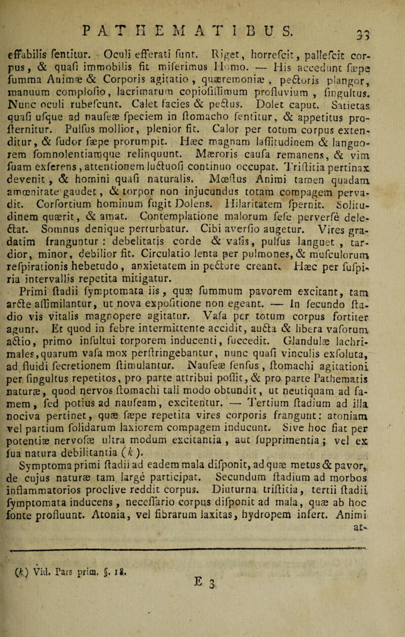 \ P A. T H E M A T I B B S. 33 effabilis fentitur. Oculi efferati funt. Riget, horrefcit, pallefcit cor¬ pus, & quafi immobilis fit miferimus Homo. — His accedunt faepe fumma Animae & Corporis agitatio , quaeremoniae , peftoris plangor, manuum complofio, lacrimarum copiofillimum profluvium , flngultus. Nunc oculi rubefcunt. Calet facies & pe£lus. Dolet caput. Satietas quafi ufque ad naufese fpeciem in fiomacho fentitur, & appetitus pro» fternitur. Pulfus mollior, plenior fit. Calor per totum corpus exten¬ ditur, & fudor fiepe prorumpit. Haec magnam laflitudinem & languo¬ rem fomnolentiamque relinquunt. Maeroris caufa remanens, & vim fuam exferens, attentionem luftuofi continuo occupat. Triflitia pertinax devenit , & homini quafi naturalis. Moeflus Animi tamen quadam amoenitate'gaudet, & torpor non injucundus totam compagem perva¬ dit. Corfortium hominum fugit Dolens. Hilaritatem fpernit. Solitu¬ dinem quaerit, & amat. Contemplatione malorum fefe perverfe dele- 6lat. Somnus denique perturbatur. Cibi averfio augetur. Vires gra- datim franguntur: debelitatis corde & vafis, pulfus languet , tar¬ dior, minor, debilior fit. Circulatio lenta per pulmones,& mufculorum refpirationis hebetudo , anxietatem in pediore creant. Haec per fufpU ria intervallis repetita mitigatur. Primi ftadii fymptomata iis, quae luminum pavorem excitant, tam arfite aflimilantur, ut nova expolitione non egeant. — In fecundo fta- dio vis vitalis magnopere agitatur. Vafa per totum corpus fortiter agunt. Et quod in febre intermittente accidit, audta & libera vaforum a.£lio, primo infultui torporem inducenti, fuccedir. Glandulae lachri- males,quarum vafa mox perflringebantur, nunc quafi vinculis exfoluta, ad fluidi fecretionem flimulantur. Naufese fenfus , ftomachi agitationi per flngultus repetitos, pro parte attribui poflic,& pro parte Pathematis naturae, quod nervos ftomachi tali modo obtundit, ut neutiquam ad fa¬ mem, fed potius ad naufeam, excitentur. —■ Tertium ftadium ad illa nociva pertinet, quae faepe repetita vires corporis frangunt: atoniam vel partium folidarum laxiorem compagem inducunt. Sive hoc fiat per potentiae nervofae ultra modum excitantia , aut fupprirnentia ; vel ex fu a natura debilitantia (k ). Symptoma primi fladiiad eadem mala difponit, ad quae metus & pavor, de cujus naturae tam large participat. Secundum ftadium ad morbos inflammatorios proclive reddit corpus. Diuturna, triflitia, tertii ftadii fymptomata inducens, neccffario corpus difponit ad mala, quae ab hoc fonte profluunt. Atonia, vel fibrarum laxitas, hydropem infert. Animi at*- -■— | rr 1.-mm —— w ■onni— —!■■■ mmmtn i nimrim aww-MawWS~ f-«I I -1 M