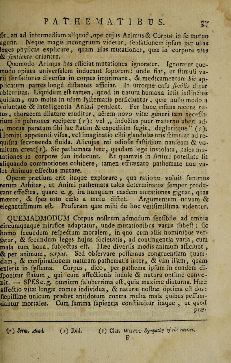 fit, an ad intermedium aliquod,ope cujus Animus & Corpus in fe mutuo agunt. Neque magis incongruum videtur, fenfationem ipfam per ullas teges phyficas explicare, quam illas mutationes, quae in corpore vivo & fentiente oriuntur. Quomodo Animus has efficiat mutationes ignoratur. Ignoratur quo¬ modo opiaca univerfalem inducant foporem; unde fiat, ut flimuli va- rii fenfationes diverfas in corpus imprimant, & medicamentum hic ap¬ plicatum partes longe diflantes afficiat. In utroque cafu fimi lis datur obfcuritas. Liquidum efl tamen, quod in natura humana iniit inflinfitus quidam, quo multa in ufum fyflematis perficiuntur, quae nullo modo a voluntate & intelligentia Animi pendent. Per hunc infans recens na¬ tus, thoracem dilatare eruditur, aerem novo vitae generi tam necefia- rium in pulmones recipere ( r): vel indo&us puer materno uberi ad- „ motus paratum fibi lac ftatim & expeditim fugit, deglutitque” (r). Homini appetenti vifus, vel imaginatio cibi glandulas oris flimulat ad re- quifita fecernenda fluida. Alicujus rei odiofae faftidium naufeam & vo¬ mitum creat(t). Sic pathemaca haec, quadam lege inviolata, tales mu¬ tationes in corpore fuo inducunt. Et quamvis in Animi poteflate fic aliquando commotiones cohibere, tamen effrenato pathemate non va¬ let Animus effedlus mutare. Operae praedum erit itaque explorare, qua ratione voluit funrmus- rerum Arbiter , ut Animi pathemata tales determinatos femper produ¬ cant effe&us, quare e. g. ira nunquam easdem mutationes gignat, quas mmror, & fpes toto coelo a metu diflet. Argumentum novum & elegantiffimum efl. Proferam quae mihi de hoc verifimillima videntur. QUEMADMODUM Corpus naflrum admodum fenfibile ad omnia circumquaque mirifice adaptatur, unde mutationibus variis fubefl : fic homo fecundum refpe&um moralem, in quo cum aliis hominibus ver¬ tatur, & fecundum leges hujus focietatis, ad contingentia varia, cum mala tum bona, fubje&us efl. Haec diverfis modis animum afficiunt t & per animum, corpus.. Sed obfervare pofiumus congruentiam quam¬ dam, & confpirationem naturam pathematis inter,. & vim illam, quam exferit in fyflema. Corpus, dico, per pathema ipfum in eundem di- fponitur flatum % qui cum affe&ionis indole & natura optime conve¬ nit. —. SPES e. g. omnium faluberrima efl, quia maxime diuturna. Haec affeftio vitae longae comes individua, & naturae noflrae optima efl dos: faepiffime unicum praebet antidotum contra mulca mala quibus pefium- dantur mortales. Cum fumma fapientia confikuitur itaque , ut quod: prae* (f) Clar. WiIytt Sympatby oftbe nerviz,- F {r) Serm, 4ca<t. (x) Ibid.
