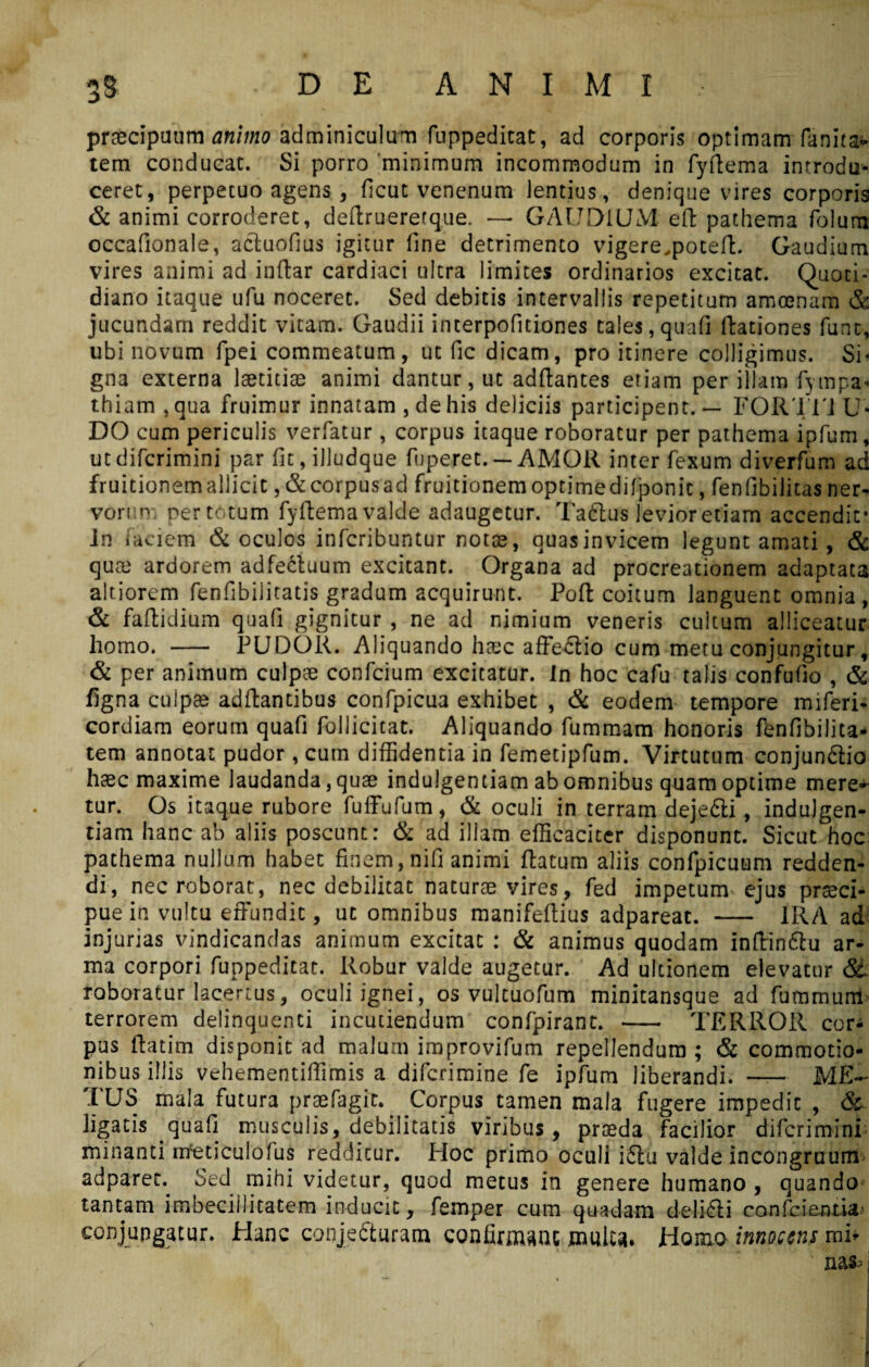 praecipuum animo adminiculum fuppeditat, ad corporis optimam fanita* tem conducat. Si porro minimum incommodum in fydema introdu¬ ceret, perpecuo agens, ficut venenum lentius, denique vires corporis & animi corroderet, dedrueretque. —- GAUDIUM ed pathema folum occafionale, actuofius igitur fine detrimento vigere,poted. Gaudium vires animi ad indar cardiaci ultra limites ordinarios excitat. Quoti¬ diano itaque ufu noceret. Sed debitis intervallis repetitum amoenam & jucundam reddit vitam. Gaudii interpofitiones tales,quafi dationes fune, ubi novum fpei commeatum, ut fic dicam, pro itinere colligimus. Si¬ gna externa laetitiae animi dantur, ut addantes eriam per illam fympa* thiam ,qua fruimur innatam , de his deliciis participent. — FORITi U* DO cum periculis verfatur , corpus itaque roboratur per pathema ipfum, utdifcrimini par fit,illudque fuperet. — AMOR inter fexum diverfum ad fruitionem allicit ,& corpus ad fruitionem optime dilponit, fenfibilitas ner* vornn: pertotum fydema valde adaugetur. Taftus levior etiam accendit* In faciem & oculos inferibuntur notae, quas invicem legunt amati, & quae ardorem adfecluum excitant. Organa ad procreationem adaptata altiorem fenfibilitatis gradum acquirunt. Pod coitum languent omnia, & fadidium quali gignitur , ne ad nimium veneris cultum alliceatur homo. - PUDOR. Aliquando haec affeCtio cum metu conjungitur, & per animum culpae confcium excitatur, in hoc cafu talis confufio , & figna culpae addantibus confpicua exhibet , & eodem tempore miferi- cordiam eorum quafi follicitat. Aliquando fummam honoris fenfibilita- tem annotat pudor , cum diffidentia in femetipfum. Virtutum conjunCtio haec maxime laudanda, quae indulgentiam ab omnibus quam optime mere¬ tur. Os itaque rubore fuffufum, & oculi in terram deje&i , indulgen¬ tiam hanc ab aliis poscunt: & ad illam efficaciter disponunt. Sicut hoc pathema nullum habet finem, nifi animi datum aliis confpicuam redden¬ di, nec roborat, nec debilitat naturae vires, fed impetum ejus praeci¬ pue in vultu effundit, ut omnibus manifedius adpareat. - IRA ad injurias vindicandas animum excitat : & animus quodam indindlu ar¬ ma corpori fuppeditat. Robur valde augetur. Ad ultionem elevatur & roboratur lacertus, oculi ignei, os vultuofum minitansque ad fumrnum terrorem delinquenti incutiendum confpirant. - TERROR cor¬ pus datim disponit ad malum improvifum repellendum ; & commotio¬ nibus iliis vehementiffimis a diferimine fe ipfum liberandi. - ME¬ TUS mala futura praefagir. Corpus tamen mala fugere impedit , (Se¬ ligatis quafi musculis, debilitatis viribus, praeda facilior diferimini minanti ntfeticulofus redditur. Hoc primo oculi i£lu valde incongruum adparet.^ Sed mihi videtur, quod metus in genere humano , quando tantam imbecillitatem inducit, femper cum quadam deli6Ii confcientU' conjungatur. Hunc conjecturam confirmant multa. Homo innocens mi*