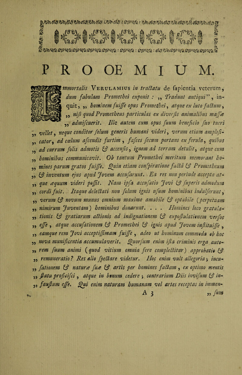 mmortalis Verulamius in trattatu de lapientia veterum, dum fabulam Promethei exponit : 5, Tradunt antiqui”, in¬ quit, ,, hominem fuiffe opus Promethei, atque ex luto faCtum, ,3 n 'ifi quod Prometheus particulas ex diverfis animalibus maffe „ admifcuerit. Ille autem cum opus fuum beneficio fuo tueri - vellet, neque conditor Jolum generis humani videri, verum etiam amphfi- ,, coelum aficendit fiurtim , fafices fecum portans ex ferula, quibus ad currum folis admotis £5? accenfis, ignem ad terram detulit, atque cum 5, hominibus communicavit. 0£ tantum Promethei meritum memorant ho- „ mines parum gratos fuiffe» fifuin etiam confpiratione fadtd & Prometheum 5> e? inventum ejus apud Jovem accufarunt. Ea res ?ion perinde accepta at- „ a quum videri poffit. iVW/ accufatio Jovi (3 fu per is admodum „ ////V. Itaque dele 51 at i non folum ignis ufum hominibus indulferunt, ,, verum & novum munus omnium maxime amabile & optabile (perpetuam ,, nimirum Juventam) hominibus donarunt. . . . Homines loco gratula- „ //0#;V £5? gratiarum aUionis ad indignationem £5? expofiulatienem verfos „ effe , <3/^0 accufationem fjf Promethei £5? Jovem inftituiffe , „ eamque rem Jovi acceptijfimam fuiffe , ^00 hominum commoda ob hoc „ 720W munificentia accumulaverit. fihiorfum enim ifia criminis erga auto- ,, tt/zz (^0^ vitium omnia fere complectitur) approbatio £5? ,, remuneratio ? Res alio fpeftare videtur. ^0// allegoria > incu- „ fationem (3 natura fua £5? />0r homines faltam , 0* optimo mentis 3, flatu proficifci , ^/^0 /» bonum cedere $ contrarium Diis invifum 13 tn- 35 fauflum effe. 0/ot naturam humanam vel artes receptas in immen- A 3 33 frm