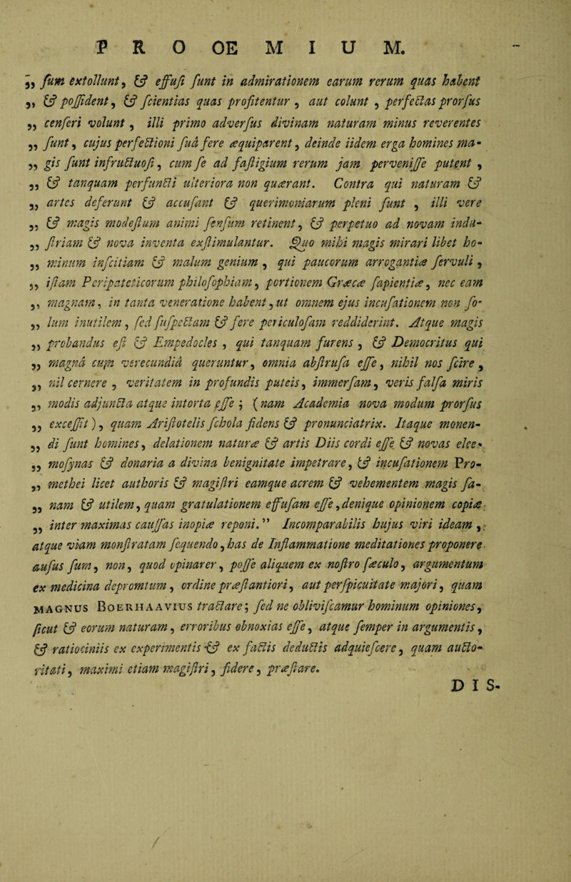 „ fum extollunt^ (fi ejfiufi funt in admirationem carum rerum quas halent 5) (fi pofifldent, (fi fdentias quas profitentur , aut colunt , perfe das prorfus cenferi volunt, illi primo adverfus divinam naturam minus reverentes ,, fiunt, cujus perfedioni fuci fere squiparent , deinde Udem erga homines ma* ,, gis fiunt infruduofi, fie ad fafiigium rerum jam pervenijfe putent , 5, £5? t an quam perfundi ulteriora non qu cerant. Contra qui naturam (fi 55 artes deferunt (fi accufiant (fi querimoniarum pleni fiunt 5 illi vere 35 (fi magis modefium animi fienfum retinent , (fi perpetuo ad novam indti- 55 firiam (fi nova inventa exftimulantur. §uo mihi magis mirari libet ho- 55 minum inficitiam (fi malum genium , qui paucorum arrogantis fervuli 5 53 //?##» Peripateticorum philofophiam 5 portionem Grscs [apientis 3 nec eam 5, magnam, veneratione habent, ut omnem ejus incufiationem non fio* 55 /07« inutilem, fed fu f pedam (fi fere peticulofiam reddiderint. Atque magis 35 probandus e fi (fi Empedocles , gw/ tanquam furens , £5? Democritus qui 55 magna cupi verecundid queruntur , omnia abftrufa efife, ficire, 3, nil cernere 5 veritatem in profundis puteis, immerfam, veris falfa miris 33 modis adjunda atque intorta efife \ (nam Academia nova modum prorfus 35 excefifit) 5 2^772 Ariftotelis fichola fidens (fi pronunciatrix. Itaque monen- 35 di homines, delationem natura (fi artis Diis cordi efife (fi novas dee* 33 mofynas (fi donaria a divina benignitate impetrare, £«? incufationem Pr$- 3, methei licet authoris (fi magiflri eamque acrem (fi vehementem magis fa- 35 nam (fi utilem, quam gratulationem effufam efife,denique opinionem copis 33 inter maximas caufifas inopis reponiIncomparabilis hujus viri ideam WZ772 monflratam fequendo ,has de Inflammatione meditationes proponere aufius fum, non, quod opinarer, pofije aliquem ex noftro fsculo, argumentum ex medicina depromiurn, ordine prsfiantiori, aut perfipicuitate majori, quam magnus Boerhaav iu s tradar e; fie cl ne oblivifleamur hominum opiniones, £<? eorum naturam, erroribus obnoxias efife, atque femper in argumentis, fef ratiociniis ex experimentis {fi ex fadis dedudis adquiefcere, quam audo- maximi etiam magiflri, fidere, prs flare. / D I S-