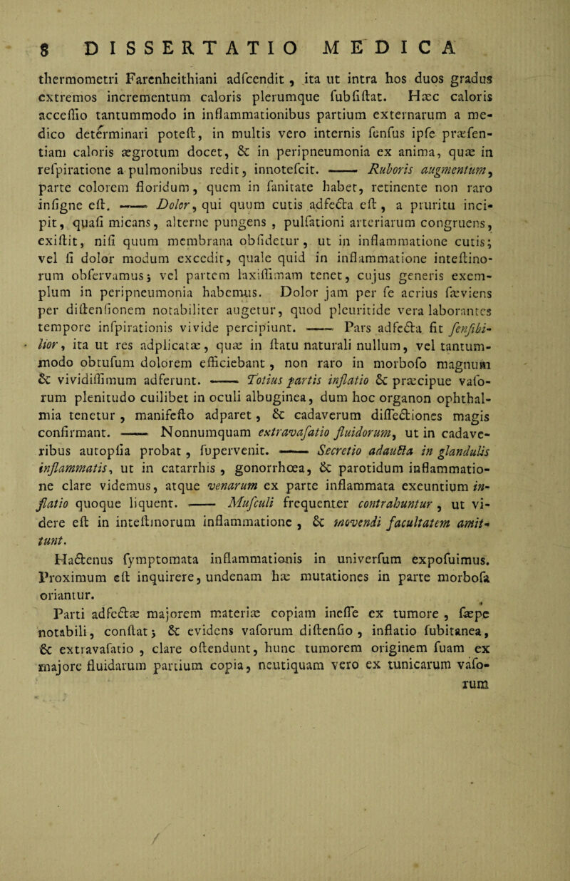 thermometri Farcnheithiani adfcendit , ita ut intra hos duos gradus extremos incrementum caloris plerumque fubfiflat. Hxc caloris acceflio tantummodo in inflammationibus partium externarum a me¬ dico determinari potefi, in multis vero internis fenfus ipfe prarfen- tiam caloris aegrotum docet, Se in peripneumonia ex anima, quae in reipiratione a pulmonibus redit, innotefeit. —- Ruboris augmentum, parte colorem floridum, quem in fanitate habet, retinente non raro infigne efl. — Dolor ^ qui quum cutis adfedta efl, a pruritu inci¬ pit, qgafi micans, alterne pungens , pullationi arteriarum congruens, exiftit, nifl quum membrana oblidetur, ut in inflammatione cutis; vel fi dolor modum excedit, quale quid in inflammatione inteftino* rum obfervamus; vel partem laxiflimam tenet, cujus generis exem¬ plum in peripneumonia habemus. Dolor jam per fe acrius fleviens per diflenflonem notabiliter augetur, quod pleuritide vera laborantes tempore infpirationis vivide percipiunt. -— Pars adfedfa fit fenfibi- * Itor, ita ut res adplicatae, quae in flatu naturali nullum, vel tantum¬ modo obtufum dolorem efliciebant, non raro in morbofo magnum Se vividiflimum adferunt. - Totius fartis inflatio Se prsecipue vafo- rum plenitudo cuilibet in oculi albuginea, dum hoc organon Ophthal¬ mia tenetur , manifefto adparet, £c cadaverum difledtiones magis confirmant. —— Nonnumquam extravafatio fluidorum, ut in cadave¬ ribus autoplia probat , fupervenit. — Secretio adauRa in glandul-is inflammatis, ut in catarrhis , gonorrhoea, & parotidum inflammatio¬ ne clare videmus, atque venarum ex parte inflammata exeuntium in¬ flatio quoque liquent. -- Mufculi frequenter contrahuntur , ut vi¬ dere efl in inteflmorum inflammatione , £c movendi facultatem amit¬ tunt. Hadbenus fymptomata inflammationis in univerfum expofuimus. Proximum efl inquirere, undenam hm mutationes in parte morbofo oriamur. > * Parti adfc&ae majorem materia; copiam inefle ex tumore , flepe notabili, conflat > &: evidens vaforum diftenfio , inflatio fubitanea, 6e extravafatio , clare oflendunt, hunc tumorem originem fuam ex majore fluidarum panium copia, neutiquam vero ex tunicarum vafo- rum /' /