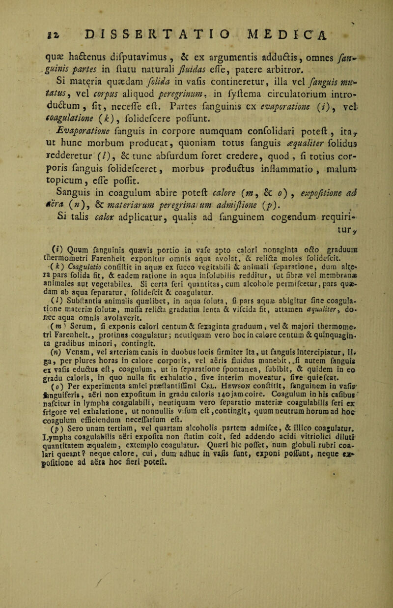 qux ha&enus difputavimus, & ex argumentis addu£lis, omnes [an- ^guinis partes in flatu naturali fluidas efle, patere arbitror. Si materia quasdam [olida in vafis contineretur, illa vel [anguis mu* tatus, vel corpus aliquod peregrinum, in fyfiema circulatorium intro¬ ductum , fit, necefle eft. Partes fanguinis ex evaporatione {i) , vel coagulatione (£), folidefcere poflunt. Evaporatione fanguis in corpore numquam confolidari potefl:, itar ut hunc morbum producat, quoniam totus fanguis eequaliter folidus redderetur (/), & tunc abfurdum foret credere, quod , fi totius cor¬ poris fanguis folidefceret, morbus produ£tus inflammatio , malum' topicum, efle poflit. Sanguis in coagulum abire potefl: calore (m, Sc o) , expofltione ad aera (#), 6c materiarum peregrina)um admiflione (/>). Si talis calor adplicatur, qualis ad fanguinem cogendum requiri- tury ^ (i) Quum fanguinis quavis portio in vafe apto calori nonaginta o&o graduum thermometri Farenheit exponitur omnis aqua avolat, & reli&a moles folidefcit. ( k) Coagulatio confidit in aquae ex fucco vegitabili & animali feparatione, dum aIce¬ ra pars folida fit, & eadem ratione in aqua infolubilis redditur, ut fibra: vel membranae animales aut vegetabiles. Si certa feri quantitas, cum alcohole permifcetur, pars quas¬ dam ab aqua feparatur, folidefcit & coagulatur. (/) Subfiantia animalis quaslibet, in aqua foluta, fi pars aqua: abigitur fine coagula¬ tione materiae foIutas, mafia reli&a gradatim lenta & vifcida fit, attamen (?qualiter> do¬ nec aqua omnis avolaverit. (m> Serum, fi exponis calori centum & fexaginta graduum, vel & majori thermome* tri Farenheit., protinus coagulatur; neutiquam vero hoc in caiore centum & quinquagin¬ ta gradibus minori, contingit. (») Venam, vel arteriam canis in duobus locis firmiter ita, ut fanguis intercipiatur. Is* ga, per plures horas in calore corporis, vel aeris fluidus manebit,.fi autem fanguis ex vafis eduttus eft, coagulum, ut in feparatione fpontanea, fubibit, & quidem in eo gradu caloris, in quo nulla fit exhalatio, five interim moveatur, five quiefeat. (o) Per experimenta amici praefiantifiimi Cel. Hewson conftitit, fanguinem in vafis fenguiferis, aeri non expofitum in gradu caloris 140 jam coire. Coagulum in his cafibus nafeitur in lympha coagulabili, neutiquam vero feparatio materiae coagulabilis feri ex frigore vel exhalatione, ut nonnullis vifum eft,contingit, quum neutrum horum ad hoc coagulum efficiendum necefiarium eft. (p) Sero unam tertiam, vel quartam alcoholis partem admifee, & illico coagulatur. Lympha coagulabilis aeri expolita non ftatim coit, fed addendo acidi vitriolici diluti quantitatem asqualem, extemplo coagulatur. Quaeri hic pofiet, num globuli rubri coa- lari queant? neque calore, cui, dum adhuc in vafis funt, exponi poflunt, neque ex* f ofitione ad aera hoc fieri potefh