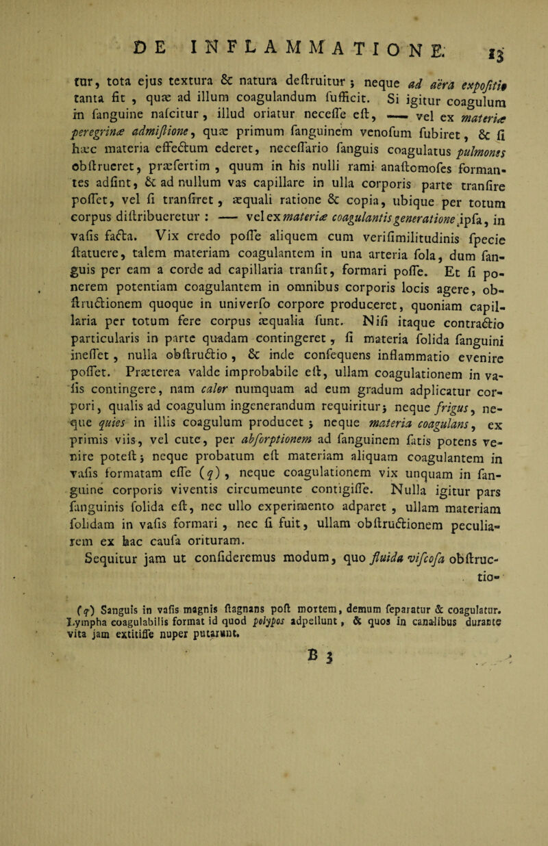 tur, tota ejus textura 8c natura deflruitur ; neque ad aera expofiti» tanta fit , qua; ad illum coagulandum fufficit. Si igitur coagulum in {anguine nafeitur , illud oriatur necefle efl:, —. vel ex materia peregrina admiftiom, quae primum fanguinem venofum fubiret, 6c fi hxc materia effe&um ederet, neceflario fanguis coagulatus pulmones ©bftrucret, praeferrim , quum in his nulli rami anaftomofes forman¬ tes adfint, h. ad nullum vas capillare in ulla corporis parte tranfire pollet, vel fi tranfiret, aequali ratione copia, ubique per totum corpus diftribueretur : — vel ex materia coagulantis generatione ipfa, in vafis fa<fta. Vix credo pofle aliquem cum verifimilitudinis fpecie {latuere, talem materiam coagulantem in una arteria fola, dum fan¬ guis per eam a corde ad capillaria tranfit, formari pofle. Et fi po¬ nerem potentiam coagulantem in omnibus corporis locis agere, ob- flrudionem quoque in univerfo corpore produceret, quoniam capil¬ laria per totum fere corpus aequalia funt. Ni-fi itaque contra£lio particularis in parte quadam contingeret, fi materia folida fanguini ineflet , nulla obflru£tio , 6c inde confequens inflammatio evenire poflet. Praeterea valde improbabile ell, ullam coagulationem in va~ lis contingere, nam calor numquam ad eum gradum adplicatur cor¬ pori, qualis ad coagulum ingenerandum requiritur* neque frigus^ ne¬ que quies in illis coagulum producet * neque materia coagulans, ex primis viis, vel cute, per abforptionem ad fanguinem fatis potens ve¬ nire poteil * neque probatum efl; materiam aliquam coagulantem in valis formatam efle (q) , neque coagulationem vix unquam in fan- guine corporis viventis circumeunte contigifle. Nulla igitur pars fanguinis folida efl:, nec ullo experimento adparet , ullam materiam folidam in vafls formari , nec fi fuit, ullam obllruftionem peculia¬ rem ex hac caufa orituram. Sequitur jam ut confideremus modum, quo fluida vifeofa obftruc- tio- * O) Sanguis in vafis magnis ftagnans pofl mortem, demum fepaiatur & coagulatur. Lympha eoagulabilis format id quod polypos adpellunt, & quos In canalibus duracte vita jam extitiffe nuper putarunt.