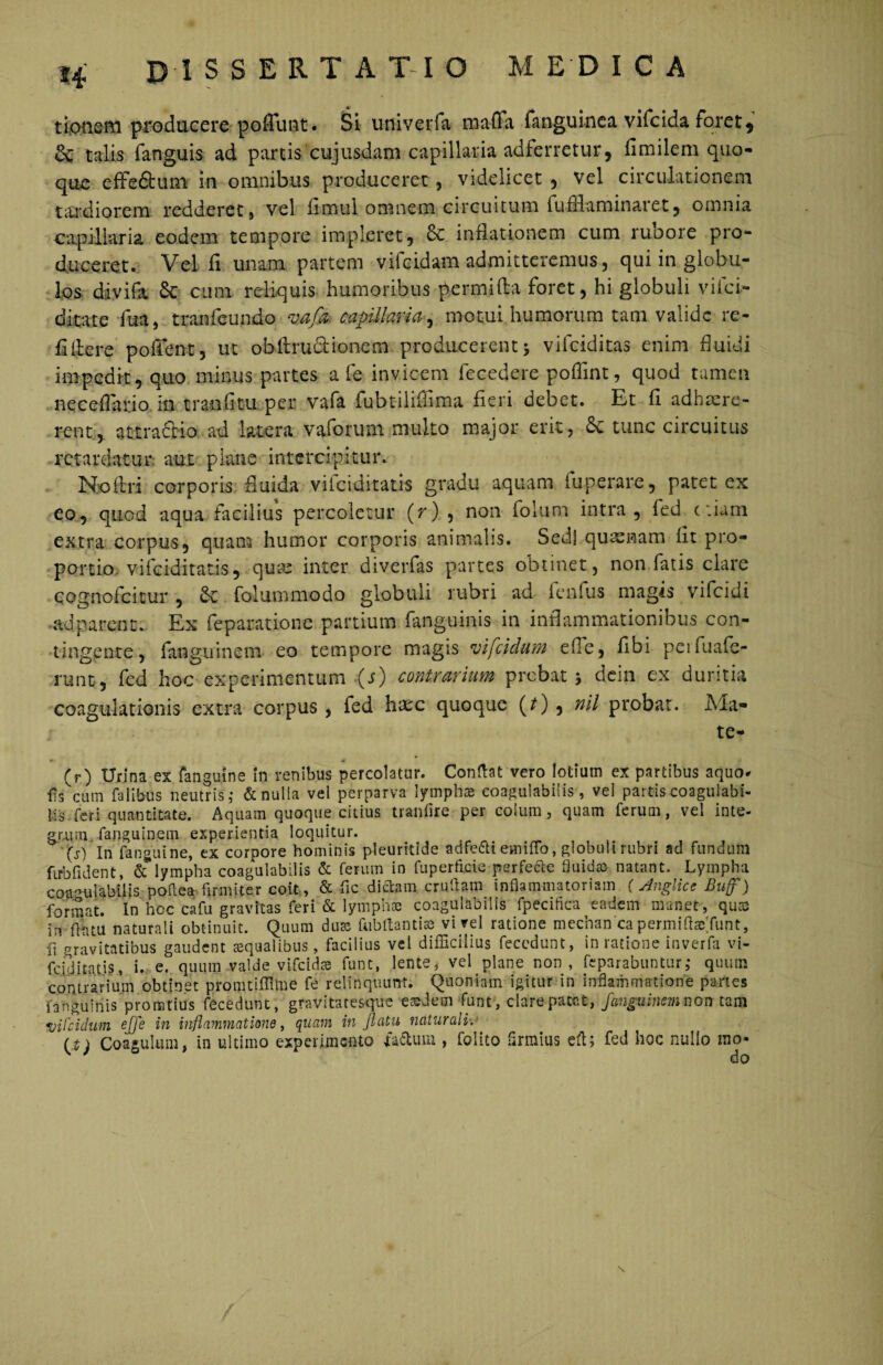 tionsm producere poflrmt. Si univerfa mafla fanguinca vifcida foret9 Se talis fanguis ad panis cujusdam capillaria adferretur, fimilem quo¬ que effe&um in omnibus produceret, videlicet , vel circulationem tardiorem redderet , vel iimul omnem circuitum fu fHarn inaret, omnia capillaria eodem tempore impleret, Sc inflationem cum rubore pro¬ duceret. Vel fi unam partem vifeidam admitteremus, qui in globu¬ los divifa & cum reliquis humoribus permiAa foret, hi globuli viici- ditate fua, tranieundo mjk capillaria, motui humorum tam valide re- flitere poffent, ut obArudtiQnem producerent 5 viiciditas enim fluidi impedit, quo minus partes a i e invicem fecedere poffint, quod tamen neceflano in molitu per vafa fubtiliflima fieri debet. Et fi adhaere¬ rent, attradio ad latera vaforum multo major erit, <5c tunc circuitus retardatur aut plane intercipitur. No Ari corporis fluida vifciditatis gradu aquam fuperare, patet ex eo, quod aqua facilius percoletur (r) , non folutn intra, fed etiam extra corpus, quam humor corporis animalis. Sedi qutenam iit pro¬ portio vifciditatis, quae inter diverfas partes obtinet, non fatis clare cognofeitur , Se folummodo globuli rubri ad fenfus magis vifeidi ad parent. Ex feparatione partium fanguims in inflammationibus con¬ tingente, fanguinem eo tempore magis vifeidum efle, flbi penuafe- runt, fed hoc experimentum (s) contrarium prebat * dein ex duritia coagulationis extra corpus , fed hxc quoque (0 , nil probat. Ma¬ te* (r) Urina ex fanguine in renibus percolator. Conflat vero lotium ex partibus aquo* ffs^cum faiibus neutris,- & nulla vel perparva lympha* coagulabilis , vel partiscoagulabi- Iis feri quantitate. Aquam quoque citius tranflre per colum, quam ferum, vel inte¬ grum fanguinem experientia loquitur. (s) In fanguine, ex corpore hominis pleuritide adfe&i emiflb, globuli rubri ad fundum ftrbfident, & lympha coagulabilis & ferum in fuperficie perfere fluida* natant. Lympha coa/ndabiiis poflea firmiter coit, & fle dictam crudam inflammatoriam (Anglicc Bujf) format. In hoc cafu gravitas feri & lympha; coagulabilis lpeciflca eadem manet, quas in flatu naturali obtinuit. Quum duas fub flant is* vi rei ratione mechan ca permiflaeTunt, {{ gravitatibus gaudent squalibus, facilius vel difficilius feccdunt, in ratione inverfa vi- fciditatis, i. e. quum valde vifcida fune, lente, vel plane non, feparabuntur; quum contrarium obtinet promtifflme fe relinquunt. Quoniam igitur in inflammatione partes fanguiriis pronatius fecedunt, gravitacesque eariem funt, clare patet, fanguinem non tam vifeidam effe in inflammatione, quam inflatu naturali. (t) Coagulum, in ultimo experimento fa&uin , folito flrmius eft; fed hoc nuilo rao-