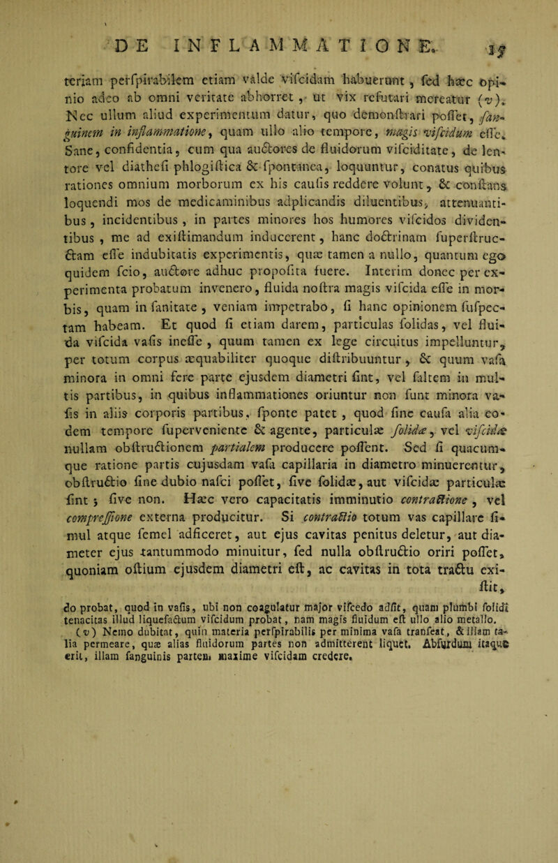 \ DE INFLA M M A T I O N £*.. $f ttriam peffpirabilem etiam valde vifeidam habuerunt , fed haec opi* nio adeo ab omni veritate abhorret , ut vix refutari mereatur (v)a Nec ullum aliud experimentum datur, quo demonftrari pedet, (an* guinem in inflammatione, quam ullo alio tempore, magis vifeidum ede* Sane, confidentia, cum qua audlores de fluidorum vifeiditate, de len¬ tore vel diathefi phlogiftica Sc fpontmea, loquuntur, conatus quibus rationes omnium morborum ex his caufis reddere volunt, Sc conflans loquendi mos de medicaminibus adplicandis diluentibus* attenuanti¬ bus , incidentibus , in partes minores hos humores vifeidos dividen- tibus , me ad exiflimandum inducerent, hanc do&rinatn fuperllruc- ftam ede indubitatis experimentis, qua: tamen a nullo, quantum ego quidem fcio, audtore adhuc propofita fuere. Interim donec per ex¬ perimenta probatum invenero, fluida noftra magis vifeida efle in mor¬ bis, quam in fanitate , veniam impetrabo, fi hanc opinionem fufpec- tam habeam. Et quod fi etiam darem, particulas folidas, vel flui¬ da vifeida vafls in efle , quum tamen ex lege circuitus impelluntur 9 per totum corpus aequabiliter quoque diftribuuntur , Se quum vafa minora in omni fere parte ejusdem diametri fint, vel falcem in mul¬ tis partibus, in quibus inflammationes oriuntur non funt minora va- fis in aliis corporis partibus, fponte patet , quod fine caufa alia eo- dem tempore fuperveniente Se agente, particulae folida, vel vifeida nullam obftruSlioncm partialem producere poflent. Sed fi quacum¬ que ratione partis cujusdam vafa capillaria in diametro minuerentur, obflru&io fine dubio nafei poflet, five folidae,aut vifeida: particula: fint y five non. Haec vero capacitatis imminutio contraftione , vel compreflione externa producitur. Si contraftio totum vas capillare fi* mul atque femel adficeret, aut ejus cavitas penitus deletur, aut dia¬ meter ejus -tantummodo minuitur, fed nulla obftruftio oriri poflet» quoniam oftium ejusdem diametri eft, ac cavitas in tota tradlu exi- flit» do probat, quod in vafis, ubi non coagulatur major vifcedo adfle, quam plumbi folidl tenacitas illud liquefa&um vifeidum probat, nam magis fluidum eft ullo alio metallo. (“u) Nemo dubitat, quin materia perfpirabilis perminima vafa tranfeat, & illam ta¬ lia permeare, quse alias fluidorum partes non admitterent liquet. Abfvjidiifli iu%u§ erit, illam fanguinis partem maxime vifeidam credere.