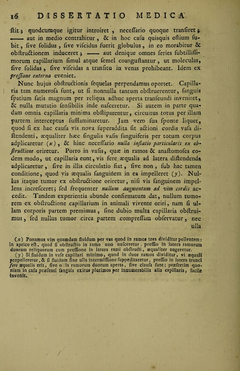 ftit 5 quodcumque igitur introiret , neceflario quoque tranfiret §, m aut in medio contrahitur , 6c in hoc cafu quisquis oftium fu- bit, five folidus , five vifcidus fuerit globulus, in eo morabitur Sc obftru&ionem induceret $ - aut denique omnes feries fubtillifii- morum capillarium fimul atque femel coanguftantur, ut moleculas, five folidas , five vifcidas a tranfitu in venas prohibeant. Idem ex frejjlone externa eveniet. Nunc hujus obftructionis fequelas perpendamus oportet. Capilla¬ ria tam numerofa funt, ut fi nonnulla tantum obftruerentur, fanguis fpatium fatis magnum per reliqua adhuc aperta tranfeundi inveniret, & nulla mutatio fenfibilis inde nafceretur. Si autem in parte qua¬ dam omnia capillaria minima obftiparentur, circuitus totus per illam partem interceptus fufflaminaretur. Jam vero fua fponte liquet, quod fi ex hac caufa vis nova fuperaddita fit a£Honi cordis vafa di- fiendenti, arqualiter haec fingulis vafis fanguiferis per totum corpus adplicaretur (x) , & hinc necefiario nulla inflatio particularis ex ob- firuUicm oriretur. Porro in vafis, quae in ramos Sc anaftomofes eo¬ dem modo, ut capillaria eunt, vis fere aequalis ad latera diflendenda adplicaretur, five in illis circulatio fiat, five non , fub hac tamen conditione, quod vis aequalis fanguinem in ea impelleret (y). Nul¬ lus itaque tumor ex obflru&ione oriretur, nili vis fanguinem impel¬ lens increfceret; fed frequenter nullum augmentum ad vim cordis ac¬ cedit. Tandem experientia abunde confirmatum dat, nullum tumo¬ rem ex obfiru&ione capillarium in animali vivente oriri, nam fi ul¬ lam corporis partem premimus , fine dubio multa capillaria obftrui- mus, fed nullus tumor circa partem compreflam obfervatur, nec ulla Ponamus vim quamdam fluidum per vas quod in ramo* tres dividitur pellentem: in aprico eft, quod fiobltru&io in ramo uno nafceretur, preflio in latera ramorum duorum reliquorum cum preflione in latera rami obftru&i, aequaliter augeretur. (y) Si fluidum in vafe capillari minimo, quod in duos ramos dividitur, vi squali propelleretur, & fi fluidum fine ulla intermiflionefuppcditaretur, preflio in latera trunci fere aequalis erit, five o :ia ramorum duorum aperta, five claufa funt; praeferam quo- niam in cafu prsefenti fanguis exitus plurimos per innumerabilia alia capillaria, faciLe invenit. / /