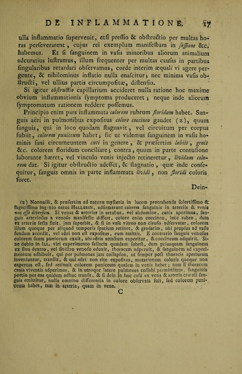 ulla inflammatio fupervcnit, etfi preflio & obftru&io per multas ho- ras perfeverarent , cujus rei exemplum manifeftum in feflione &c. habemus. Et fl fanguinem in vafls minoribus aliorum animalium adcuratius luftramus, illum frequenter per multas caufas in partibus Angularibus retardari obfervamus, corde interim aequali vi agere per¬ gente, nihilominus inflatio nulla enafcitur* nec minima vafis ob- itrudti, vel ullius partis circumpofitx, diftenfio. Si igitur obftruttio capillarium accideret nulla ratione hoc maxime obvium inflammationis fymptoma produceret j neque inde aliorum fymptomatum rationem reddere poflemus. Principio enim pars inflammata colorem rubrum floridum habet. San¬ guis aeri in pulmonibus expofitus colore coccineo gaudet (2)5 quum fanguis, qui in loco quodam ftagnavit, vel circuitum per corpus fubiit, colorem puniceum habet > fic ut videmus fanguinem in vafis ho¬ minis fani circumeuntem cuti in genere , praefertim labiis, genis £tc. colorem floridum conciliare 5 contra, quum in parte contufione laborante haeret, vel vinculo venis inje£to retineretur, lividum colo¬ rem dat. Si igitur obftru<5lio adeflet, &c ftagnatio , quae inde confe- quitur, fanguis omnis in parte inflammata Uvidi, non floridi coloris foret. Dein* (z) Nonnulli, & prtefertim ad natur& myfteria in lucem protrahenda folertiflimo & fagaciflimo ing?nio natus HallerUs, adfirmarunt colorem fanguinis in arteriis & venis non ejje diverjum. Si venas & arterias in artubus, vel abdomine, canis aperimus, fan¬ guis arteriofus a venofo manifefte differt, colore enim coccineo, Itste rubro, dum ex arteria fefta fluit, jam fuperbit, & fi in vafe vitreo non claufo adfervatur, colorem illum quoque per aliquod temporis fpatium retinet, & gradatim, ubi propius ad vafis fundum accedit, vel aeri non efi expofitus, eum amittit. E contrario fanguis venofus colorem fuum puniceum exuit, ubi aeris atta&um experitur, & coccineum adquirit. Si¬ ne dubio in III. viri experimento fallacia quaedam fubeft, dum priusquam fanguinem ex finu dextro, vel finiflro venofo eduxit, thoracem adperuit, & fanguinem ad experi¬ mentum adhibuit, qui per pulmones jam collapfos, ut femper poft thoracis aperturam inveniuntur, tranfiit, & qui aeri non rite expofitus, mutationem coloris quoque non expertus efi:, fed retinuit colorem puniceum qualem in venis habet; nam fi thoracem canis viventis adperimus. & in utroque latere pulmones collabi permittimus, fanguinis portio per eas quidem adhuc tranfit, & fi dein in hoc cafu ex vena & arteria crurali fan¬ guis emittitur, nulla omnino differentia in colore obfervata fuit, fed colorem puni- seurn habet, tam in arteria, quam in vena. C %