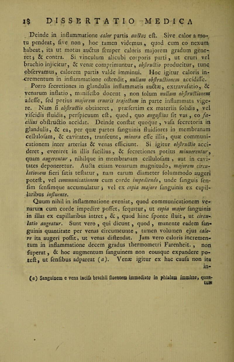 Deinde in inflammatione calor partis au&us eft. Sive calor a- mo¬ tu pendeat, flve non, hoc tamen videjnus, quod cum eo nexum habeat, ita ut motus auftus femper caloris majorem gradum gene¬ ret 5 & contra. Si vinculum alicubi corporis parti, ut cruri vel brachio injicitur, & venae comprimuntur, obflruUio producitur, tunc obiervamus, calorem partis valde imminui. Hoc igitur caloris in¬ crementum in inflammatione oftendit, nuliam obftruUionem accidi fle. Porro fecretiones in glandulis inflammatis audte, extravafatio, venarum inflatio , manifefto docent , non iolum nullam obflruflionem adefie, fed potius majorem cruoris trajeffum in parte inflammata vige¬ re. Nam fi obfiruttio obtineret , prscfertim ex materiis folidis, vel vifcidis fluidis, perfpicuum eft, quod, quo angujlius fit vas, eo fa¬ cilius obftru£tio accidat. Deinde confiat quoque , vafa fecretoria in glandulis, 6c ea, per quae partes fanguinis fluidiores in membranam cellulofam, &c cavitates, tranfeunt, minora efle illis, quae communi¬ cationem inter arterias 6c venas efficiunt. Si igitur obflrufiio acci¬ deret , eveniret in illis facilius , £c fecretiones potius minuerentur, quam augerentur , nihilque in membranam cellulofam , aut in cavi¬ tates deponeretur. Aufta etiam venarum magnitudo, tnajorem circu¬ lationem fieri fatis tefiatur , nam earum diameter folummodo augeri poteft, vel communicationem cum corde impediendo, unde fanguis fen- fim fenfimque accumulatur 5 vel ex copia majore fanguinis ex capil¬ laribus influente. Quum nihil in inflammatione eveniat, quod communicationem ve¬ narum cum corde impedire pofiet, fequitur, ut copia major fanguinis in illas ex capillaribus intret, <k , quod hinc fponte fluit, ut circum¬ latio augeatur. Sunt vero , qui dicunt , quod , manente eadem fan¬ guinis quantitate per venas circumeunte , tamen volumen ejus calo¬ re ita augeri poffit, ut venas diftendat. Jam vero caloris incremen¬ tum in inflammatione decem gradus thermometri Farenheit. , non fuperat, & hoc augmentum fanguinem non eousque expandere po¬ teft, ut fenfibus adpareat (a). Venas igitur ex hac caufa non ita in- (a) Sanguinem e vena incila brachii fluentem immediate in phialam immitte, quan¬ tum