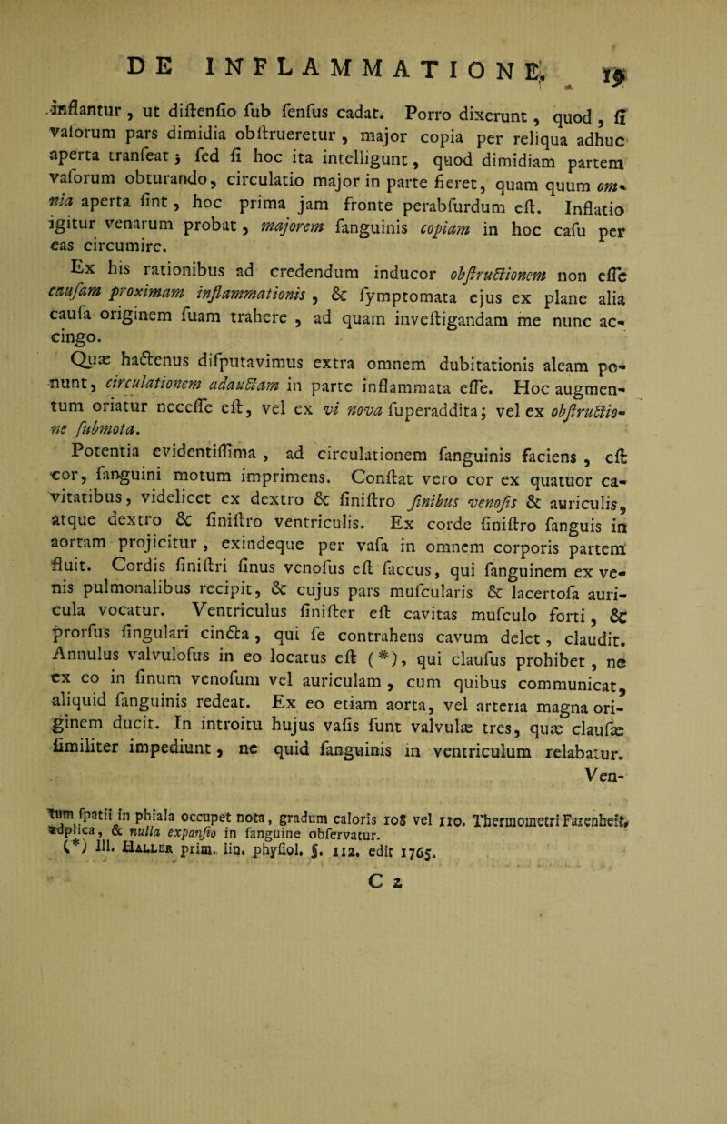 inflantur , ut diftenfio fub fenfus cadat. Porro dixerunt, quod , S vaiorum pars dimidia obftrueretur , major copia per reliqua adhuc apei ta tranfeat 5 fed fl hoc ita inte-lligunt , quod dimidiam partem valoium obtui ando, ciiculatio major in parte fieret, quam quum om* nla aperta fint, hoc prima jam fronte perabfurdum eft. Inflatio igitur venarum probat, majorem fanguinis copiam in hoc cafu per eas circumire. Ex his lationibus ad credendum inducor obflruffiionem non eflc caufam proximam inflammationis , Sc fymptomata ejus ex plane alia caufa oiigmem fuam trahere , ad quam inveftigandam me nunc ac-» cingo. Qux haftenus difputavimus extra omnem dubitationis aleam po- in parte inflammata efle. Hoc augmen¬ tum oriatur necefle eft, vel ex vi nova fuperaddita; vel ex obflruffiio- ne fubmota. Potentia evidentiflima , ad circulationem fanguinis faciens , eft cor? fanguini motum imprimens. Conflat vero cor ex quatuor ca¬ vitatibus 5 videlicet ex dextro Sc finiflro Jinibus venofls 6c auriculis, atque dextio & finiflro ventriculis. Ex corde finiflro fanguis in aortam projicitur , exindeque per vafa in omnem corporis partem fluit. Cordis finiflri finus venofus eft faccus, qui fanguinem ex ve¬ nis pulmonalibus lecipit, cujus pars muicularis lacertofa auri¬ cula vocatur. Ventriculus finifler eft cavitas mufculo forti, & prorfus lingulari cindta, qui fe contrahens cavum delet, claudit. Annulus valvulofus in eo locatus eft (* ), qui clauius prohibet, ne cx eo in finum venofum vel auriculam , cum quibus communicat, aliquid fanguinis redeat. Ex eo etiam aorta, vel arteria magna ori¬ ginem ducit. In introitu hujus vafis funt valvulas tres, qute claufte fimiliter impediunt, nc quid fanguinis in ventriculum relabatur. Ven- tj» fpatiHh phiala occupet nota, gradum caloris 108 vel no. TbermometriFarenheik adpuca, & nulla expcmfio in fanguine obfervatur. C”) 111. Haller prim. lia. phyliol. $. 112. edit 1765, C 2.