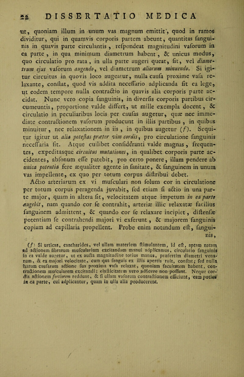 nt, quoniam illum in unum vas magnum emittit', quod in ramos dividitur, qui in quamvis corporis partem abeunt, quantitas fangui- nis in quavis parte circulantis , refpondeat magnitudini vaforum in ea parte, in qua minimum diametrum habent, unicus modus, quo circulatio pro rata, in ulla parte augeri queat, fit, vel diame¬ trum ejus vaforum augendo, vel diametrum aliorum minuendo. Si igi¬ tur circuitus in quovis loco augeatur, nulla caufa proxime vafa re¬ laxante, confiat, quod vis addita neceflario adplicanda fit ea lege, ut eodem tempore nulla contra&io in quavis alia corporis parte ac¬ cidat. Nunc vero copia fanguinis, in diverfis corporis partibus cir¬ cumeuntis, proportione valde differt, ut mille exempla docent, circulatio in peculiaribus locis per caufas augetur, quae nec imme¬ diate contra&ionem vaforum producunt in illis partibus , in quibus minuitur , nec relaxationem in iis , in quibus augetur (/'). Sequi¬ tur igitur ut alia pot eft as pratter vim cordis, pro circulatione fanguinis neceffaria fit. Atque cuilibet confide*ranti valde magnas , frequen¬ tes, expeditasque circuitus mutationes, in qualibet corporis parte ac¬ cidentes, abfonum effe patebit, pro certo ponere, illam pendere ab unica potentia fere aequaliter agente in fanitate, 6c fanguinem in unum vas impellente, ex quo per totum corpus difiribui debet. A6ho arteriarum ex vi mufculari non folum cor in circulatione per totum corpus peragenda juvabit, fed etiam fi actio in una par¬ te major, quam in altera fit, velocitatem atque impetum in ea parte augebit, nam quando cor fe contrahit, arterias illic relaxatae facilius fanguinem admittent, 6c quando cor fe relaxare incipiet, difienfie potentiam fe contrahendi majori vi exferunt , 6c majorem fanguinis copiam ad capillaria propellent. Probe enim notandum eft, fangui¬ nis, (/) Si urticas, cantharides, vel ullam materiem ftimulanfem, id eft, aptam natam ttd a&ionem fibrarum mufcularium excitandam manui adpiicaraus, circulatio fanguinis in ea valde augetur, ut ex aufta magnitudine totius manus, prasfertim diametri vena¬ rum, & ex majori velocitate, cum qua fanguis ex illis apertis ruit, conflat,- fed nulla harum caufarum actione fu a proxima vafa relaxat, quoniam facultatem habent, con¬ tractionem muscularem excitandi; elaflicitatem vero adficere non poffunt. Neque cor¬ dis aftionem fortiorem reddunt, & fi ullam vaforum contractionem efficiunt, eam potius ia ea parte, cui adplicantur, quam in ulla alia producerent. /