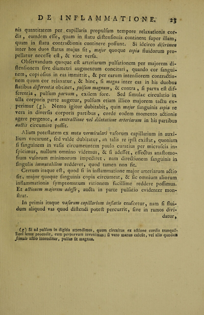 DE INFLA M M*A TION E. 2% nis quantitatem per capillaria propulfam tempore relaxationis cor- dis , eam dem effc, quam in flatu diftenfioins continent fuper illam, quam in llatu contra&ionis continere poflunt. Si idcirco difcrimen inter hos duos flatus majus fit , major quoque copia fluidorum pro¬ pellatur necefle eft, &; vice verfa. Obfervandum quoque eft arteriarum pulfationem per majorem di- flenhonem live diametri augmentum concitari, quando cor fangui- nern5 copioflus in eas immittit, per earum intenfiorem contraftio- nem quum cor relaxatur , & hinc, fl magna inter eas in his duobus flatibus differ entia obtinet, pulflum magnum, contra , fi parva efl dif¬ fluentia , pulfiim parvum , exilem fore. Sed fimulac circulatio in ulla corporis parte augetur, pulfum etiam illico majorem tactu ex- t perimur (g). Nemo igitur dubitabit, quin major fanguinis copia re vera in diverfis corporis partibus , corde eodem momento adhonis agere pergente, a contractione vel dilatatione arteriarum in his partibus audis circumire poflic. Aliam poteflatem ex motu ver mi ad ari vaforum capillarium in auxi¬ lium vocarunt, fed valde dubitatur, an talis re ipfa exiftat, quoniam fi fiinguinem in vafis circumeuntem paulo curatius per microfcia in- fpicimus, nullum omnino videmus, 6c fi adedet, efiedtus anaflomo- fium vaforum minimorum impediret , nam direclionem fanguinis in fingulis immutabilem redderet, quod tamen non fit. Certum itaque efl, quod fi in inflammatione major arteriarum adfio fit, major quoque fanguinis copia circumeat, & fic omnium aliorum inflammationis fymptomatum rationem facillime reddere poflimus. Et adionem majorem adejfle , audla in parte pulfatio evidenter mon- flrat. In primis itaque vaforum capillarium inflatio enafcetur, nam fi flui¬ dum aliquod vas quod diitendi poteit percurrit, five in ramos divi¬ datur ^ r (g) Si ad pulfum in digitis attendimus, quum circuitus ex a&ione cordis tranquil¬ liori lente procedit, eum perparvum invenimus i ii vero manus calefit, vel alio quodam Jtimulo a&io intenditur, pullus fit magnus.
