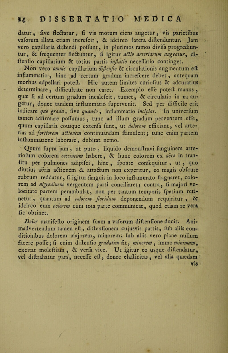 datur, five fle&atur, fi vis motum ciens augetur, vis parietibus vaforum illata etiam increfcit , idcirco latera diftenduntur. Jam vero capillaria diftendi poflunt, in plurimos ramos divifa progrediun* tur, & frequenter fle&untur, fi igitur aHio arteriarum augeatur, di- ftenfio capillarium St totius partis inflatio neceflario continget. Non vero omnis capillarium diftenfio Sc circulationis augmentum eft inflammatio , hinc tad certum gradum increfcere debet, antequam morbus adpellari poteft. Hic autem limites curiofius St adcuratius * determinare , difficultate non caret. Exemplo efle poteft manus , quae fi ad certum gradum incalefcit, tumet, St circulatio in ea au¬ getur, donec tandem inflammatio fupervenit. Sed per difficile erit indicare quo gradu, five quando , inflammatio incipiat. In univerfum tamen adfirmare poflumus, tunc ad illum gradum perventum efle, quum capillaria eousque extenfa funt, ut dolorem efficiant, vel arte¬ rias ad fortiorem attionem continuandam ftimulent, tunc enim partem inflammatione laborare, dubitat nemo. Quum fupra jam , ut puto , liquido demonftravi fanguinem arte- riofum colorem coccineum habere, St hunc colorem ex aere in tran- fitu per pulmones adipifci, hinc , fponte confequitur , ut , quo diutius aeris a£tionem St attaftum non experitur, eo magis obfcure rubrum reddatur, fi igitur fanguis in loco inflammato ftagnaret, colo¬ rem ad nigredinem vergentem pani conciliaret5 contra, fi majori ve¬ locitate partem perambulat, non per tantum temporis fpatium reti¬ netur , quantum ad colorem floridum deponendum requiritur , St idcirco eum colorem cum tota parte communicat, quod etiam re vera fic obtinet. Dolor manifefto originem fuam a vaforum diftenfione ducit. Ani¬ madvertendum tamen eft, difienfionem cujusvis partis, fub aliis con¬ ditionibus dolorem majorem, minorem; fub aliis vero plane nullum facere pofie;fi enim diftenfio gradatim fit, minorem , immo minimam^ excitat moleftiam , St verfa vice. Ut igitur eo usque diftendatur, vel diftrahatur pars, ne ce fle eft, donec elafticitas, vel alia quaedam vis / /