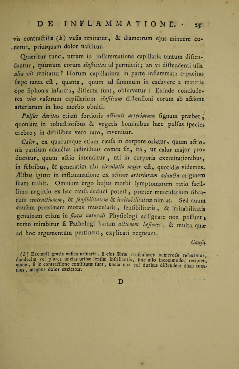 vh contra&ilis (£) vafis renitatur, & diametrum ejus minuere co- -netur, priusquam dolor nafeitur. Quaeritur tunc, utrum in inflammatione capillaria tantum di {ten¬ dantur * quantum eorum elafiicitas id permittit i an vi diftendenti ulla alia vis renitatur? Hofum capillarium in parte inflammata capacitas fepe tanta eft , quanta , quum ad fummurn in cadavere a materia ope fiphonis infar&a, diftenta funt, obfervatur : Exinde conclude¬ res vim vaforum capillarium elaflicam diflenfioni eorum ab adione arteriarum in hoc morbo obniti. Pulfus duritas etiam fortioris afitionis arteriarum fignum praebet , quoniam in robuftioribus 6c vegetis hominibus haec pulfus fpecies crebro5 in debilibus vero raro, invenitur. -Calor, ex quacumque etiam caufa in corpore oriatur, quum aftio- nis partium adau&se individuus comes fit, ita, ut calor major pro¬ ducatur, quum a&io intenditur , uti in corporis exercitationibus, in febribus, & generatim ubi circulatio major efl:, quotidie videmus. iEftus igitur in inflammatione ex aClione arteriarum adaulla originem fuam trahit. Omnium ergo hujus morbi fymptomatum ratio facil¬ limo negotio ex hac caufa deduci potefi:, praeter muscularium fibra¬ rum contractionem^ Sc fenfbilitatem Sc irritabilitatem nimias. Sed quum caufam proximam motus muscularis , fenfibllitatis , & irritabilitatis genuinam etiam in flatu naturali Phvfiologi adfignare non poflunt; nemo mirabitur fi Pathologi hariim aCHcnem lafones , multa qua? ad hoc argumentum pertinent, explicari nequeant. f Caufa (b) Exempli gratia vefica urinaria, fi ejus fibras mufculares mnnerof* relaxantur, duodecim ve! plures uncias urina? fenfim inftiilantis, fine ullo incommodo, recipier quum, fi in contraftione conftitut^ funt, uncia una vel duabus difkndere illam cona’ inus, magnus dolor excitatur. D