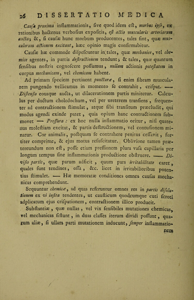 Caufn proxima inflammationis, fivc quod idem eA, morbus ipfe, ex rationibus haftenus verbofius expofitis, efi attio muscularis arteriarum mffa*, 6c, fl caufas hunc morbum producentes, tales fint, quas mus¬ culorum actionem excitant, hasc opinio magis confirmabitur. Caufas has commode difpefcuntur in;tales, quas mechanice 1 che- mice agentes, in partis deftruftionem tendunt5 & tales, quae quantum fenfibus no Aris cognofcere poflumus , nullam adlionis potejlatem in corpus mechanicam, vel chemicam habent. Ad primam fpeciem pertinent punttura, fi enim fibram muscula¬ rem pungendo vellicamus in momento fe contrahit, crifpat. Difienfto eousque au&a, ut dilacerationem partis minitetur. Calcu¬ lus per dudtum choledochum, vel per ureterem tranfiens , frequen¬ ter ad contra&ionem Aimulat, atque fibi tranfitum procludit, qui modus agendi exinde patet , quia opium hanc contradiionem fub- movet — Preffura : ex hoc nulla inflammatio oritur, ni ii quate¬ nus mole Aiam excitat, partis de Arudlionem, vel contufionem mi¬ natur. Cor animalis, poAquam fe contrahere penitus ceflavit, for¬ titer comprime, 6c ejus motus refufeitatur. Oblivione tamen pras- tereundum non eA, pofle etiam preflionem plura vafa capillaria per longum tempus fine inflammationis produdtione obAruere. .__ Di- vifio partis, quas parum adficit , quum pars irritabilitate caret, quales funt tendines, offa , &c. licet in irritabilioribus poten¬ tius Aimulet. — Has memoratas conditiones omnes caufas mecha¬ nicas comprehendunt. Sequuntur chemicte, ad quas referuntur omnes res in partis difolu- tionem ex *vi infita tendentes, ut cauAicum quodeumque cuti feroti adplicatum ejus crifpationem, contradhonem illico producit. SubAantias , quas nullas , vel vix fenfibiles mutationes chemicas> vel mechanicas fiAunt, in duas clafles iterum dividi poflunt, qua¬ lum alias, fi ullam parti mutationem inducunt, femper inflammatio- pem