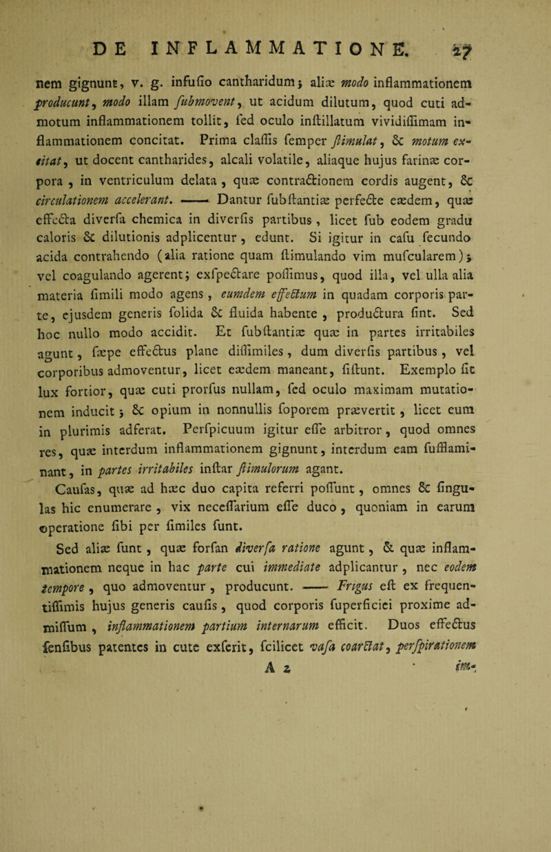 nem gignunt, v. g. infufio cantharidum j aliae modo inflammationem producunt, modo illam flubmovent,. ut acidum dilutum, quod cuti ad¬ motum inflammationem tollit, ied oculo inftillatum vividiflimam in¬ flammationem concitat. Prima claffis femper ftimulat, 6c motum ex¬ citat , ut docent cantharides, alcali volatile, aliaque hujus farinae cor¬ pora , in ventriculum delata, quae contraftionem cordis augent, & *c circulationem accelerant. — Dantur fubflantiae perfe&e eredem, quae effc&a diverfa chemica in diverfis partibus, licet fub eodem gradu caloris £c dilutionis adplicentur , edunt. Si igitur in cafu fecundo acida contrahendo (alia ratione quam flimulando vim mufcularem), vel coagulando agerent; exfpe61 are poffimus, quod illa, vel ulla alia materia fimili modo agens , eumdem effeftum in quadam corporis par¬ te, ejusdem generis folida Sc fluida habente , produdtura fint. Sed hoc nullo modo accidit. Et fub flant i re quae in partes irritabiles agunt, faepe effedtus plane diflimiles, dum diverfis partibus, vel corporibus admoventur, licet eaedem maneant, fiftunt. Exemplo fit lux fortior, quae cuti prorfus nullam, fed oculo maximam mutatio¬ nem inducit j Sc opium in nonnullis foporem praeverrit, licet eum in plurimis adferat. Perfpicuum igitur efle arbitror, quod omnes res, quae interdum inflammationem gignunt, interdum eam fufflami- nant, in partes irritabiles inftar ftimulorum agant. Caufas, quae ad hxc duo capita referri pofiunt, omnes 8c fingu- las hic enumerare , vix neceflarium efle duco , quoniam in earum «operatione fibi per fimiles funt. Sed aliae funt , quae forfan diverfa ratione agunt, & quae inflam¬ mationem neque in hac parte cui immediate adplicantur , nec eodem tempore , quo admoventur , producunt. —- Frigus eft ex frequen- tiffimis hujus generis caufis, quod corporis fuperficiei proxime ad- mifium , inflammationem partium internarum efficit. Duos effedlus r fenfibus patentes in cute exferit, fcilicet vafa coarffat, perfpirationem A z ’ int'