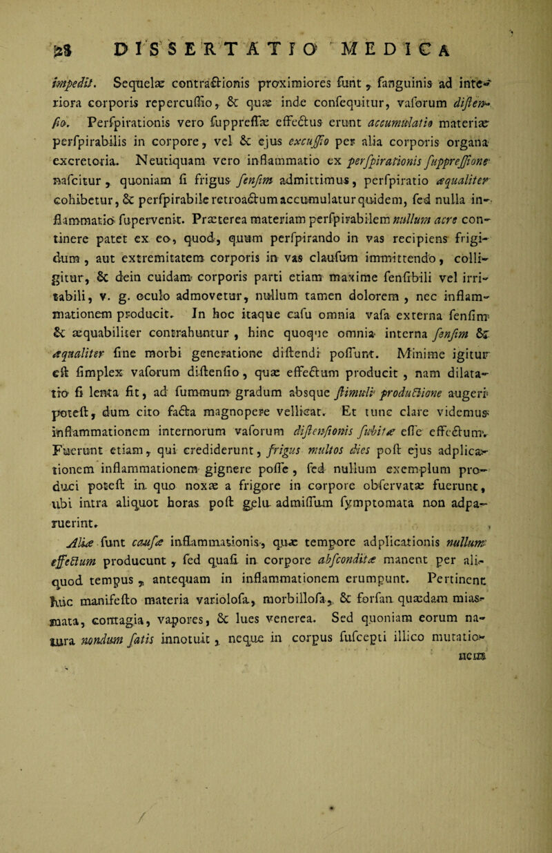 D IS S E R T ATIO MEDICA impedii. Sequelas contractionis proximiores funt 7 fanguinis ad inte^ riora corporis repercuflio, 6c quae inde confequitur, vaforum diftew* fio. Perfpirationis vero fuppreflas effe£tus- erunt accumulati$ materiae perfpirabilis in corpore , vel & ejus excujfio per alia corporis organa excretoria. Neutiquam vero inflammatio ex perfpirationis fapprejjione' mfcitur , quoniam fi frigus fenfim admittimus, perfpiratio <equaliter cohibetur, perfpirabileretroa&um accumulatur quidem, fed nulla in¬ flammatio fu pervenit. Praeterea materiam perfp habilem nullum acre con¬ tinere patet ex eo, quod, quum perfpirando in vas recipiens frigi¬ dum , aut extremitatem corporis m vas claufum immittendo, colli¬ gitur, & dein cuidam corporis parti etiam maxime fenfibili vel irri¬ tabili, v. g. oculo admovetur, nullum tamen dolorem, nec inflam¬ mationem producit. In hoc itaque cafu omnia vafa externa fenfirn &: aequabiliter contrahuntur , hinc quoque omnia interna fenfim & ttqualiUr fine morbi generatione diftendi pofiunt. Minime igitur efk fimplex vaforum diftenfio, quas effe&um producit , nam dilata¬ tio' fi lenta fit, ad fummum gradum absque ftimuli produBiane augeri- poteft, dum cito fa£ta magnopere vellicat. Et tunc clare videmur inflammationem internorum vaforum diflenfioms fubitti efle effcdumv Fuerunt etiam,, qui crediderunt, frigus multos dies poft ejus adplica>- tionem inflammationem' gignere pofle , fed nullum exemplum pro¬ duci poteft ia quo noxae a frigore in corpore obfervatse fuerunt, ubi intra aliquot horas poft gplu admiffum fymptomata non adpa- ruerint. Ali<£ funt caufti inflammationis-, quas tempore adplicationis nullum' ejfeffum producunt , fed quafi in corpore abfconditti manent per ali¬ quod tempus T antequam in inflammationem erumpunt. Pertinent luic manifefto materia variolofa, morbiilofa*, 6c forfan. quaedam mias*- snata, contagia, vapores, Sc lues venerea. Sed quoniam eorum na¬ tura nondum fatis innotuitneque in corpus fufcepti illico mutatio* nent