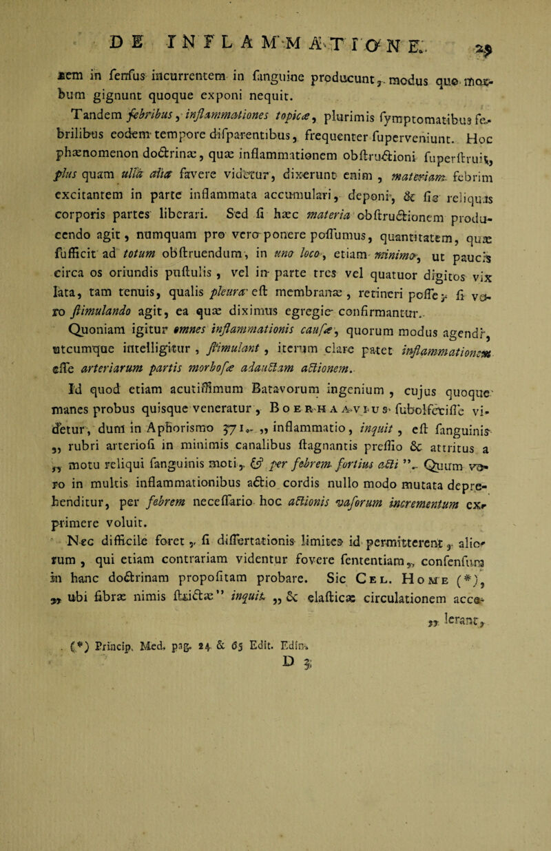 DE INFLA M'-.M AT 10 N E.. ^ ®em in ferius incurrentem in fanguioe producunt r modus quo mcu> bum gignunt quoque exponi nequit. Tandem febribus, inflammationes topic<e, plurimis fymptomat-ibus fa¬ brilibus eodem* tempore difpa-rentibus, frequenter fuperveniunt. Hoc phaenomenon dodrinac, quas inflammationem obftrudioni fuperftruk, plus quam ulla alm favere videtur, dixerunt enim , maternam, febrim excitantem in parte inflammata accumulari, deponi, tk fle reliquas corporis partes liberari. Sed fi hasc materia obftrudionem produ¬ cendo agit, numquam pro vero-ponere poflumus, quantitatem, qux fufficit ad totum obftruendum, in uno locoy etiam mnimp, ut paucis circa os oriundis puftulis , vel m parte tres vel quatuor digitos vix lata, tam tenuis, qualis pleura' eft membranae , retineri pofle^ fi va¬ ro fiimulando agit, ea quae diximus egregie- confirmantur,. Quoniam igitur omnes inflammationis caufle, quorum modus agendr utcumque ifltelligkur , pmulant, iterum clare patet inflammatio?um ©fle arteriarum partis morbo[<e adaublam affionem. Id quod etiam acutiffimum Batavorum ingenium , cujus quoque- manes probus quisque veneratur , B o e r h a a-v i-us' fubolfetifle vi¬ detur, dum in Aphorismo 57u- „ inflammatio, inquit , efl fanguinis* „ rubri arteriofi in minimis canalibus flagnantis prdfio 6c attritus a „ motu reliqui fanguinis moti , & per febrem fortius a£li Quum vo¬ ro in multis inflammationibus adio cordis nullo modo mutata depre¬ henditur, per febrem neceffario hoc aftionis vaforum incrementum exr primere voluit. Nec difficile foret,, fi diflertarionis limites* id permitterent, alio^ rum , qui etiam contrariam videntur fovere fententiam 5> confenfum sn hanc dodrinam propofitam probare. Sic Cel. Home (*) 9* ubi fibrae nimis Aridas’* inquit „& elaftic* circulationem acca* ** Ierant, (,*) Erincip, Med, pag, 24. & 65 Edit. Edin-* D 3.