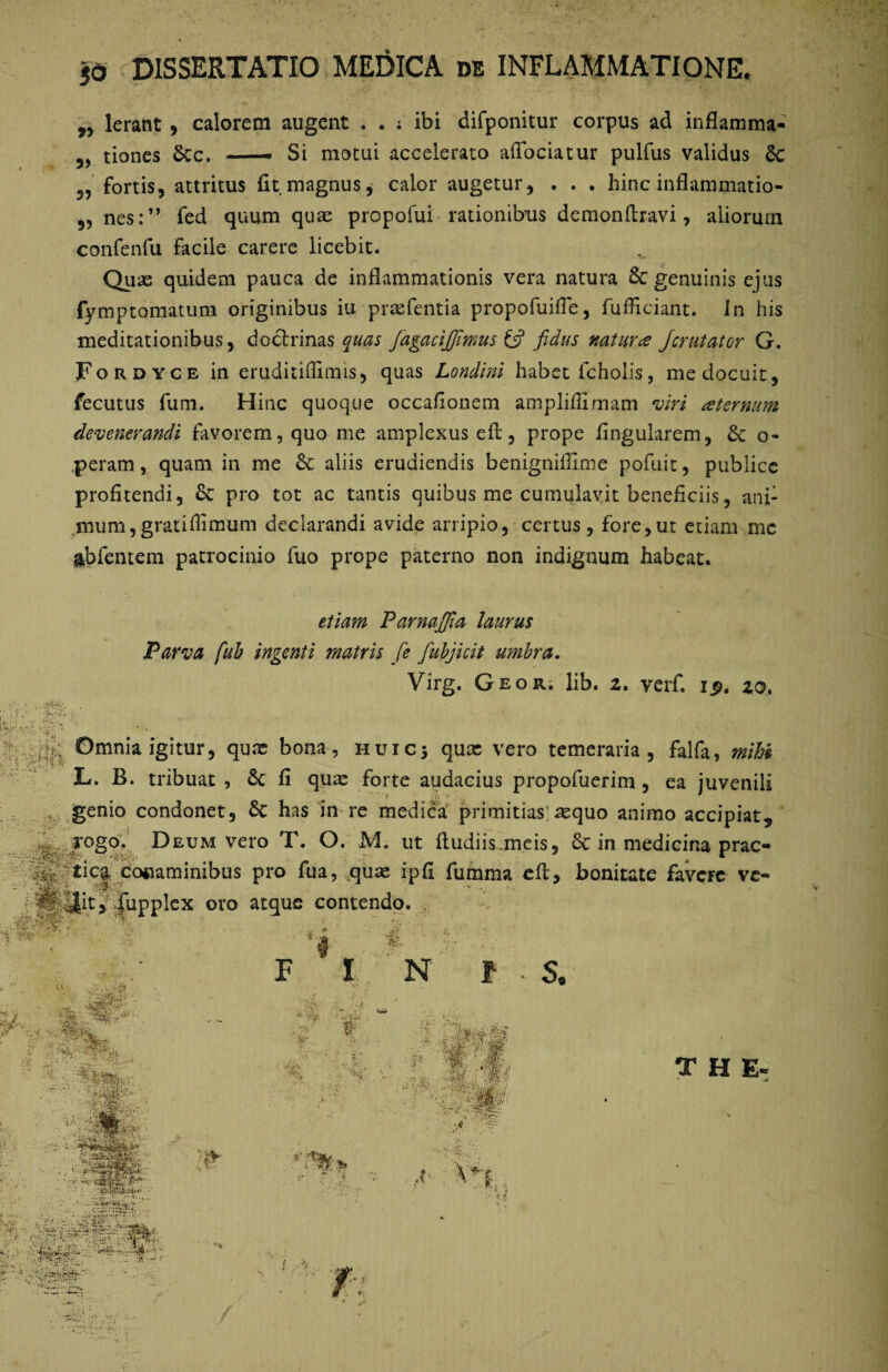 jd DISSERTATIO MEDICA de INFLAMMATIONE. 99 Ierant , calorem augent . . ; ibi difponitur corpus ad inflamma- tiones 5cc. — Si motui accelerato aflociatur pulfus validus Sc 3, fortis, attritus fit magnus, calor augetur, . . . hinc inflammatio- „ nes:” fed quum quae propofui rationibus demonftravi, aliorurn confenfu facile carere licebit. Quas quidem pauca de inflammationis vera natura & genuinis ejus fymptomatum originibus iu prasfentia propofuifle, fufficiant. In his meditationibus, doctrinas quas Jagacijfmus & fidus natur ce Jcrutator G. Fordyce in eruditiffimis, quas Londini habet fcholis, me docuit, fecutus fum. Hinc quoque occafionem amplilfimam viri ceternum devenerandi favorem, quo me amplexus eft, prope lingularem, o- peram, quam in me & aliis erudiendis benigniffime pofuit, publice profitendi, 6c pro tot ac tantis quibus me cumulavit beneficiis, ani¬ mum, gratiflimum declarandi avide arripio, certus, fore,ut etiam mc &bfentem patrocinio fuo prope paterno non indignum habeat. etiam Parnajfia laurus Parva fub ingenti matris fe fubjicit umbra. Virg. Geor. lib. z. verf. ip. zo. Omnia igitur, qu.x bona, huic 5 qux vero temeraria, falfa, mihi , L. B. tribuat , & fi quas forte audacius propofuerim , ea juvenili genio condonet, 6c has in re medica primitias]asquo animo accipiat„ • ; rogo. Deum vero T. O. M. ut ftudiisjneis, Sc in medicina prac- kSfrftica coiiaminibus pro fua, quas ipfi fumma eft, bonitate favere ve- ^SfllJit, fupplex ovo atque contendo. ' '*f.. • rt ■d ■ * v ’* ‘. • M*. : 7 - . . 7-*;' • * r''' N :t ' V;. ; ’ . \ ■' -:.i.- . i;!® '«i:,;,-. : F ' I . J # f ■ s, :>.r THE m f •>£ 1* n , Svj* ■ .-.'SVr.: ■ 'i . ... Ve* - •-< ■ * ?v5t t * * + 1 /