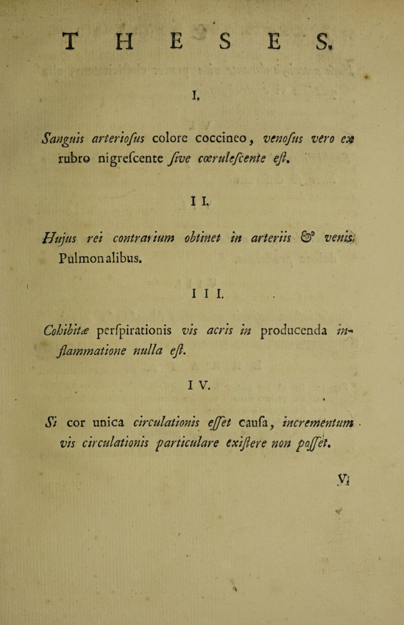 H E S, i. Sanguis arteriofus colore coccineo, venofus vero rubro nigrefcente five coerulefcente eji. I I. Hujus rei contrarium obtinet in arteriis & venis; Pulmonalibus. III. Cohibita perfpirationis vis acris in producenda in¬ flammatione nulla efl. I V. Si cor unica circulationis ejfet caufa, incrementum • vis circulationis particulare exiflere non poflfet.