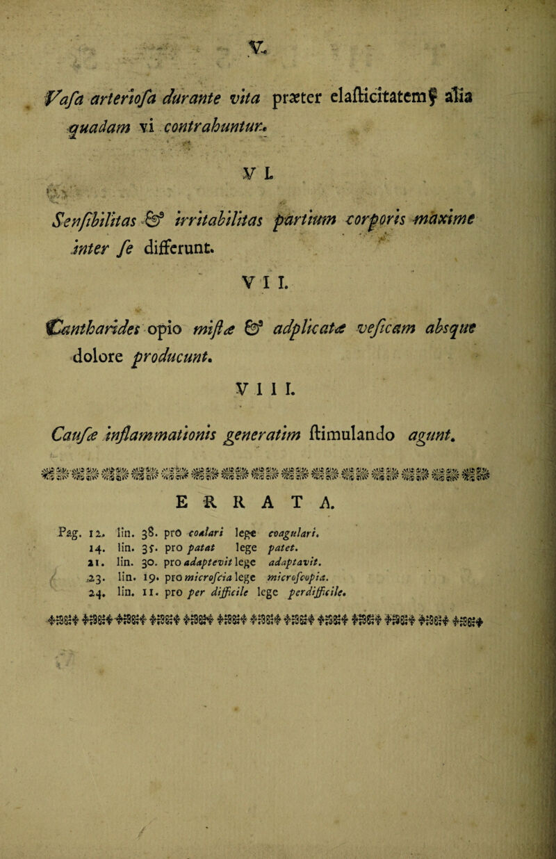 fafa arteriofa durante vita praeter elafticitatemf alia quadam vi contrahuntur* V L ! ~ • l ' ^ , . ; • i - Senflbilitas •& irritabilitas partium corporis maxime \ V ■«. > ‘.i; , V .fc\ fe differunt. V 1 I. v 'Cantharides opio adplicata ve fleam absque dolore producunt. V 1 I I. Confla inflammationis generatim ftimulando agunt. ERRATA Pag. 12.. lin. 38. pro eo alar i lege cvagulari. 14. lia. 3*. pro patat lege patet. 21. lin. 30. pro adaptevit lege adaptavit. ^23. lin. 19. pro microfcia lege micrefcopia. 24* lin. II. pro per difficile lege perdifficile•