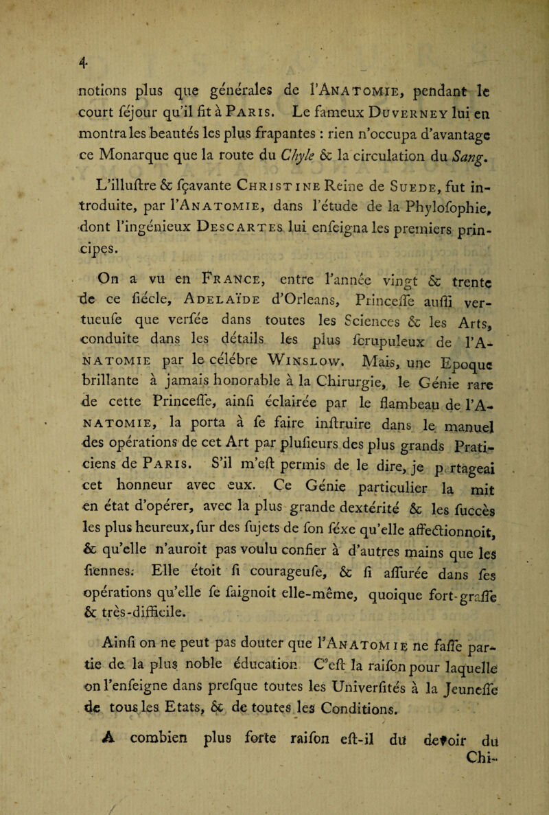 notions plus que générales de Î’ânatomie, pendant le court féjour qu’il fit à Paris. Le fameux Duverney lui en montra les beautés les plus frapantes : rien n’occupa d’avantage ce Monarque que la route du Chyle & la circulation du Sang. L’illuftre & fçavante Christ ine Reine de Suede, fut in¬ troduite, par I’Anatomie, dans l’étude de la Phylofophie, dont l’ingénieux Descartes lui enfeignaîes premiers prin¬ cipes. On a vu en France, entre l’année vingt & trente de ce fiécle, Adélaïde d’Orléans, Princelfe aufiî ver- tueufe que verfée dans toutes les Sciences & les Arts, conduite dans les détails les plus fcrupuleux de l’A- natomie par le célébré Winslow. Mais, une Epoque brillante à jamais honorable à la Chirurgie, le Génie rare de cette Princefle, ainfi éclairée par le flambeau de I’A¬ natomie, la porta à fe faire inftruire dans le manuel des opérations de cet Art par plufieurs des plus grands Prati¬ ciens de Paris. S’il m’efl: permis de le dire, je p rtageai cet honneur avec eux. Ce Génie particulier la mit en état d’opérer, avec la plus grande dextérité & les fuccès les plus heureux, fur des fujets de fon féxe quelle affeélionnoit, & qu’elle n’auroit pas voulu confier à d’autres mains que les Tiennes.- Elle étoit fi courageufe, & fi allurée dans fes opérations qu’elle fe faignoit elle-même, quoique fort- grafle & très-difficile. » ' ' ' ■ m Ainfi on ne peut pas douter que TAnatoM ie ne fafie par¬ tie de la plus noble éducation C'eft la raifonpour laquelle on l’enfeigne dans prefque toutes les Univerfités à la Jeunefle de tous les Etats, & de toutes les Conditions. ' C ** • ' * \ ■ / A combien plus forte raifon eft-il du detoir du Chi-