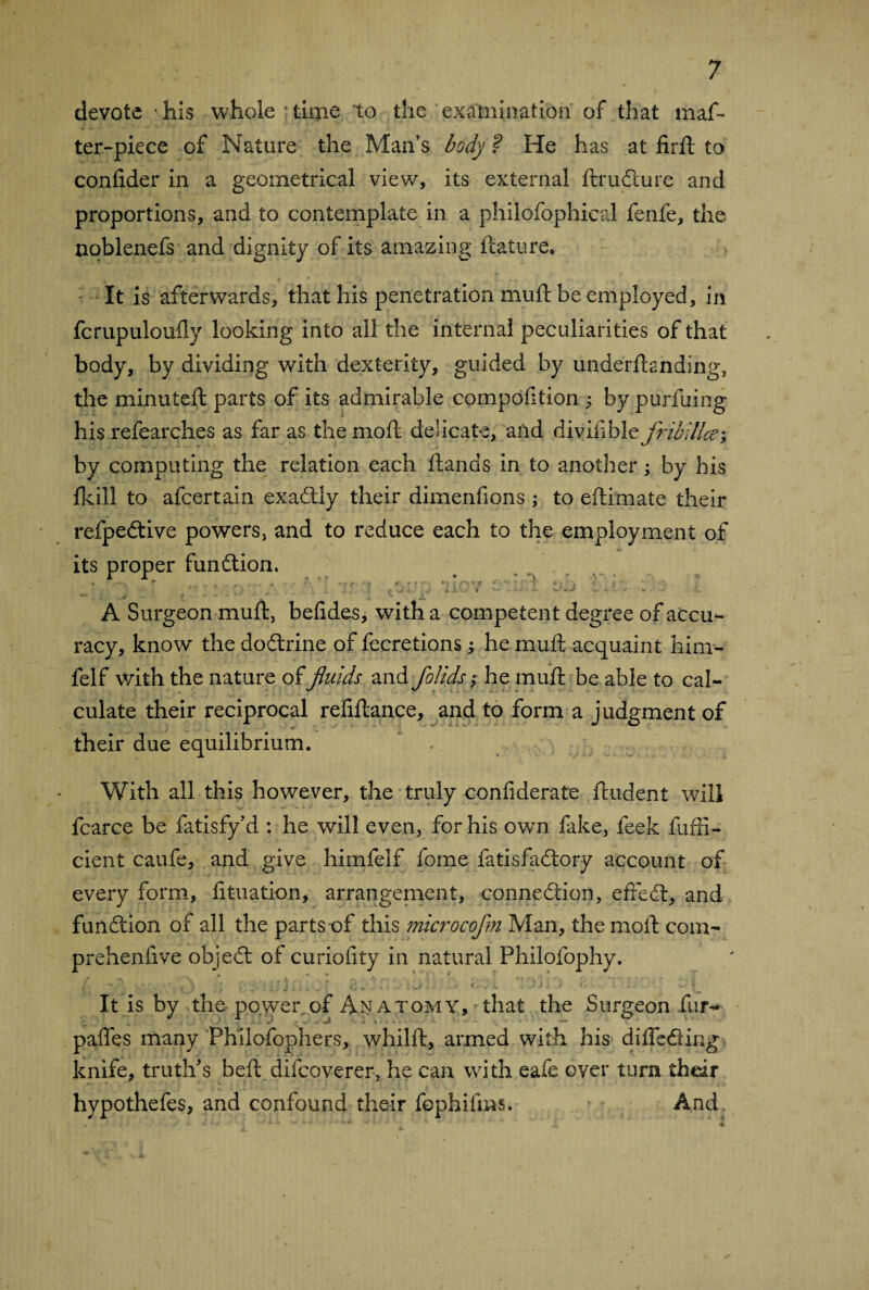 devote his whole time to the examination of that maf- ter-piece of Nature the Man’s body ? He has at firft to confider in a geometrical view, its external ftrudture and proportions, and to contemplate in a philofophical fenfe, the noblenefs and dignity of its amazing feature. It is afterwards, that his penetration muft be employed, in fcrupuloufly looking into ail the internal peculiarities of that body, by dividing with dexterity, guided by underftanding, the minuteft parts of its admirable compofition ; by purfuing his refearches as far as the moil delicate, and divin ble fribillce; by computing the relation each ftands in to another ; by his fkill to afeertain exactly their dimenfions ; to eftimate their refpedtive powers, and to reduce each to the employment of its proper function. V ■ • h - • r > ' - +1-; 9 *•* - \ * j v À Surgeon muft, befides, with a competent degree of accu¬ racy, know the dodtrine of fecretions ; he muft acquaint him- felf with the nature of fluids and folids ; he muft be able to cal¬ culate their reciprocal refiftance, and to form a judgment of their due equilibrium. With all this however, the truly confiderate ftudent will fcarce be fatisfy’d : he will even, for his own fake, feek fuffi- cient caufe, and give himfelf fome fatisfadtory account of every form, fituation, arrangement, connexion, effedt, and fundtion of all the parts of this mcrocofm Man, themoft com- prehenfive objedt of curiofity in natural Philofophy. It is by the power of Anatomy, that the Surgeon fur- pafles many Philofophers, whilft, armed with his diffedting knife, truth's beft difeoverer, he can with eafe over turn their hypothefes, and confound their fophifms. And