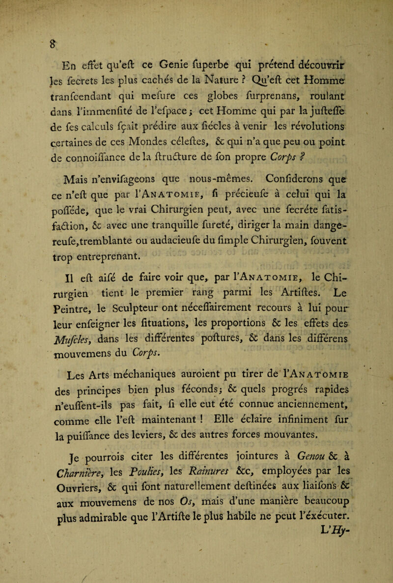 En effet qu’eft ce Genie fuperbe qui prétend décomnir les fecrets les plus cachés de la Nature ? Qu’eft cet Homme tranfcendant qui mefure ces globes furprenans, roulant dans rimmenfité de l’efpace ; cet Homme qui par la jufteffe de fes calculs fçait prédire aux ftécles à venir les révolutions certaines de ces Mondes céleftes, & qui n’a que peu ou point de connoiffance de la ftrudure de fon propre Corps ? Mais n’envifageons que nous-mêmes. Confiderons que ce n’eft que par I’Anatomie, fi précieufe à celui qui la pofféde, que le vrai Chirurgien peut, avec une fecréte fatis- fadion, & avec une tranquille fureté, diriger la main dange^ reufe,tremblante ou audacieufe du fimple Chirurgien, fouvent trop entreprenant. Il eft aifé de faire voir que, par I’Anatomie, le Chi¬ rurgien tient le premier rang parmi les Artiftes. Le Peintre, le Sculpteur ont néceffairement recours à lui pour leur enfeigner les fituations, les proportions & les effets des Mufcksy dans les différentes pollutes, & dans les différens mouvemens du Corps. Les Arts méchaniques auroient pu tirer de I’Anatomie des principes bien plus féconds; & quels progrès rapides neuffent-ils pas fait, fi elle eut été connue anciennement, comme elle Teft maintenant ! Elle éclaire infiniment fur la puiffance des leviers, & des autres forces mouvantes. Je pourrois citer les différentes jointures à Genou & à Charnière, les Poulies, les Rainures &c, employées par les Ouvriers, & qui font naturellement deftinées aux liaifons & aux mouvemens de nos Os, mais d’une manière beaucoup plus admirable que TArtifte le plus habile ne peut l’exécuter. L’Hy- y