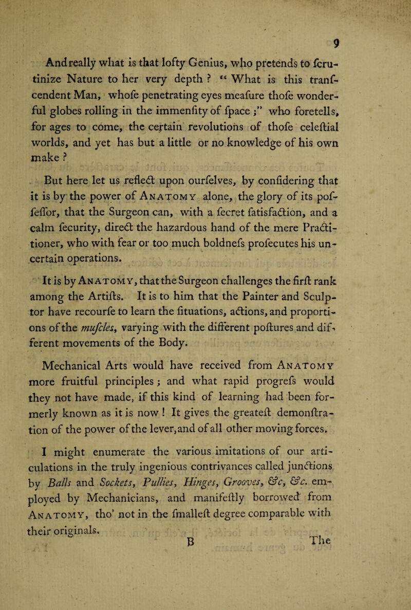 Andreally what is that lofty Genius, who pretends to feru- tinize Nature to her very depth ? “ What is this trans¬ cendent Man, 'whofe penetrating eyes meafure thofe wonder¬ ful globes rolling in the immenfity of fpace who foretells, for ages to come, the certain revolutions of thofe celeftial worlds, and yet has but a little or no knowledge of his own make ? But here let us reflect upon ourfelves, by confidering that it is by the power of Anatomy alone, the glory of its pof- feffor, that the Surgeon can, with a fecret fatisfadtion, and a calm fecurity, diredt the hazardous hand of the mere Practi¬ tioner, who with fear or too much boldnefs profeçutes his un¬ certain operations. It is by Anatomy, that the Surgeon challenges the firft rank among the Artifts. It is to him that the Painter and Sculp¬ tor have recourfe to learn the fituations, adtions, and proporti¬ ons of the mufcles, varying with the different poftures and dif¬ ferent movements of the Body. Mechanical Arts would have received from Anatomy more fruitful principles ; and what rapid progrefs would they not have made, if this kind of learning had been for¬ merly known as it is now ! It gives the greater! demonftra- tion of the power of the lever,and of all other moving forces. I might enumerate the various imitations of our arti¬ culations in the truly ingenious contrivances called jundlions by Balls and Sockets, Pul lies, Hinges, Grooves, &c, &c. em¬ ployed by Mechanicians, and manifeftly borrowed from Anatomy, tho* not in the fmalleft degree comparable with their originals. The