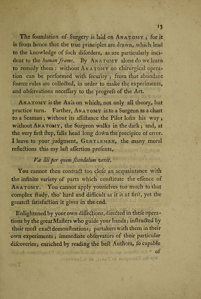 *3 The foundation of Surgery is laid on Anatomy ; for it is from hence that the true principles are drawn, which lead to the knowledge of fuch diforders, as are particularly inci¬ dent to the human frame. By Anatomy alone do we learir to remedy them : without An atomy no chirurgical opera¬ tion can be performed with fecurity ; from that abundant fource rules are collected, in order to make the experiments, and obfervations neceflary to the progrefs of the Art. Anatomy is the Axis on which, not only all theory, but practice turn. Farther, Anatomy is to a Surgeon as a chart to a Seaman ; without its affiftance the Pilot lofes his way -r without Anatomy, the Surgeon walks in the dark; and, at the very firft ftep, falls head long down the precipice of error. I leave to your judgment. Gentlemen, the many moral reflections this my laft aflertion prefents, \ Vce Hit per quern fcandalum venit. You cannot then contract too clofe an acquaintance with the infinite variety of parts which conftitute the efience of A n atomy. You cannot apply yourfelves too much to that complex ftudy, tho’ hard and difficult as it is at firff, yet the greateft fatisfaCtion it gives in the end. r * * - y -r r * *■ \ j- \ • * * ' r Enlightened by your own difiediions, directed in thefe opera¬ tions by the great Matters who guide your hands ; inftruCted by their moft exaCt demonftrations; partakers with them in their own experiments ; immediate obfervators of their particular difcoveries; enriched by reading the beff: Authors, fo capable of