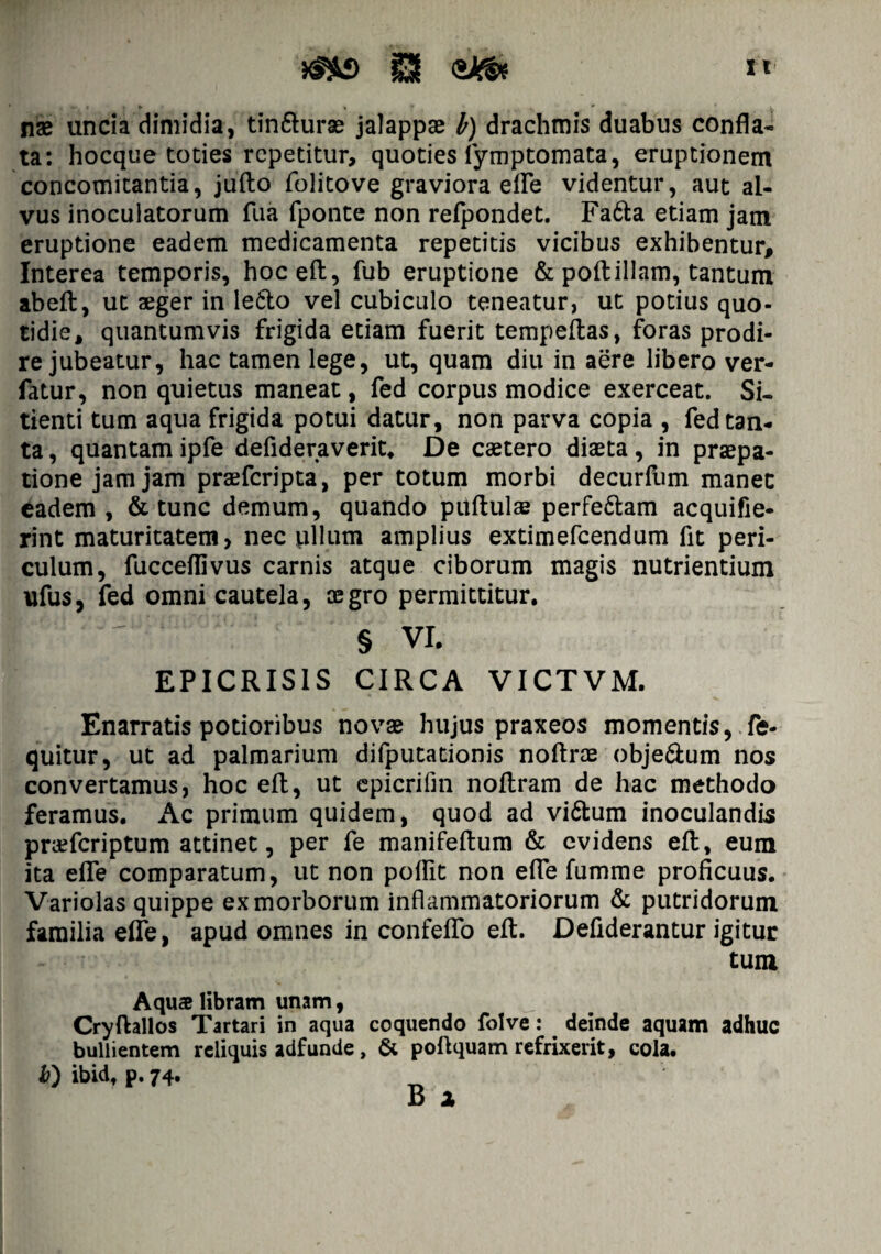 It nae uncia dimidia, tin&uras jalappae h) drachmis duabus confla¬ ta: hocque toties repetitur, quoties iymptomata, eruptionem concomitantia, jufto folitove graviora efle videntur, aut al¬ vus inoculatorum fua fponte non refpondet. Fa&a etiam jam eruptione eadem medicamenta repetitis vicibus exhibentur. Interea temporis, hoceft, fub eruptione & poftillam, tantum abeft, ut aeger in le&o vel cubiculo teneatur, ut potius quo¬ tidie, quantumvis frigida etiam fuerit tempeflas, foras prodi¬ re jubeatur, hac tamen lege, ut, quam diu in aere libero ver- fatur, non quietus maneat, fed corpus modice exerceat. Si¬ tienti tum aqua frigida potui datur, non parva copia , fed tan¬ ta , quantam ipfe defideraverit. De caetero diaeta, in praepa- tione jam jam praeferipta, per totum morbi decurfum manec eadem, & tunc demum, quando pitftulse perfe&am acquifie- rint maturitatem, nec pilum amplius extimefeendum fit peri¬ culum, fucceflivus carnis atque ciborum magis nutrientium ufus, fed omni cautela, aegro permittitur. ! ~ § vi. EPICRIS1S CIRCA VICTVM. Enarratis potioribus novae hujus praxeos momentis, fe- quitur, ut ad palmarium difputationis noftrae obje&um nos convertamus, hoc efl, ut epicrifm noflram de hac methodo feramus. Ac primum quidem, quod ad vi&urn inoculandis pra?fcriptum attinet, per fe manifeftum & evidens efl, eum ita efle comparatum, ut non poflit non efle fumme proficuus. Variolas quippe ex morborum inflammatoriorum & putridorum familia efle, apud omnes in confeflo efl. Deflderantur igitur tum A quae libram unam, Cryftallos Tartari in aqua coquendo folve: deinde aquam adhuc bullientem reliquis adfunde, & poftquam refrixerit, cola. b) ibidt p. 74. B x