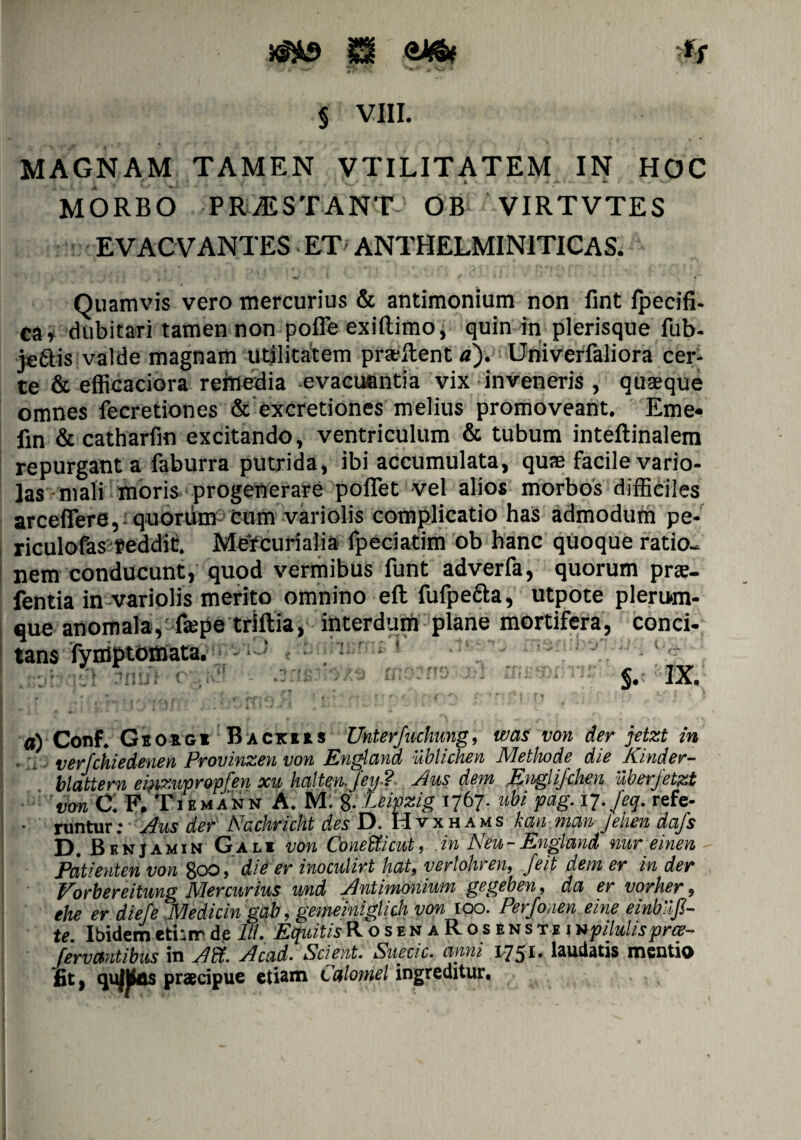 § VIII. MAGNAM TAMEN VTILITATEM IN HOC MORBO PRiE STANT OB VIRTVTES EVACVANTES ET ANTHELMIN1TICAS. Quamvis vero mercurius & antimonium non fint jfpecifi- C&i dubitari tamen non pofle exiftimo, quin in plerisque fub- jeais valde magnam utilitatem prat itent a). Univerfaliora cer¬ te & efficaciora rehrtedia evacuantia vix inveneris , quaeque omnes fecretiones & excretiones melius promoveant. Eme- fin & catharfm excitando, ventriculum & tubum inteftinalem repurgant a faburra putrida, ibi accumulata, quae facile vario- ]as mali moris progenerare poflet vel alios morbos difficiles arceflere, quorum cum viriolis complicatio has admodum pe- riculofas feddit. MeYcurialia fpeciatim ob hanc quoque ratio¬ nem conducunt, quod vermibus funt adverfa, quorum prse- fentia in variolis merito omnino eft fufpe&a, utpote plerum¬ que anomala, faepe triftia, interdum plane mortifera, conci¬ tans fyniptomata. §• IX. a) Conf. Geoigi Backjis Unterfuchung, was von der jetzt in - : verfchiedenen Provinzen von Englcind ublichen Methode die Kinder- blattern ei?izupropfen xu haltenjeij.? Jus dem Englifchen uberjetzt von C: F. Tiemann A. M. 8- Leipzig 1767. ubi pag. 17.Jeq. refe- * runtur; Jus der Nachricht des D. Hvxhams kan man Jehen dcifs Pt BknJamin Gali von Conedticut> .in JSeu-England nur emen Patienten von 800, die er inoculirt hat, verlohren, feit dem er in der Vorbereitung Mercurius und Jntimonium gegeben, da er vorher, ehe er diefe Medicin gab, gememiglich von 100. Perfonen eine einbiijl- te. Ibidemetiamde 111. EquitisRosenaRosensteinpiluhsprce- f er v antibus in Jdi. Jccid. Scient. Suecic. anni 17 51 • laudatis mentio *£t, qufjfos praecipue etiam Caloniel ingreditur.