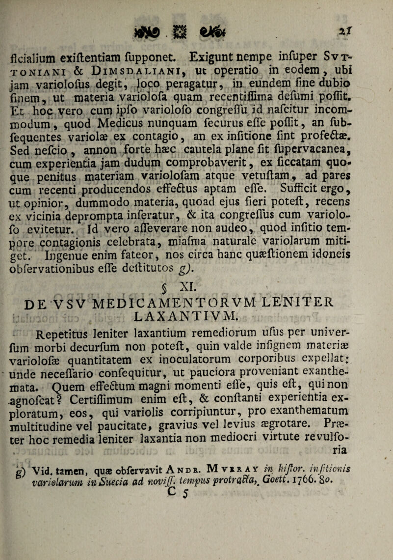 m v&t ** fkiaiium exiflentiam fupponet. Exigunt nempe infuper Svr- toniani & Dimsdaliani, ut operatio in eodem, ubi jam varioloftis degit, Joco peragatur, in eundem line dubio finem, ut materia variolofa quam recentiffima defumi pofiit. Et hoc vero cum ipio variolofo congreflu id nafcitur incom¬ modum, quod Medicus nunquam fecurus effe poffit, an fub- fequentes variolae ex contagio, an ex infitione fint profe&ae. Sed nefcio , annon forte haec cautela plane fit fupervacanea, cum experientia jam dudum comprobaverit, ex ficcatam quo* que penitus materiam variolofam atque vetuftam, ad pares cum recenti producendos effe&us aptam efie, Sufficit ergo, ut opinior, dummodo materia, quoad ejus fieri poteft, recens ex vicinia deprompta inferatur, & ita congrefius cum variolo¬ fo evitetur. Id vero afleverare non audeo, quod infitio tem¬ pore contagionis celebrata, miafma naturale variolarum miti¬ get. Ingenue enim fateor, nos circa hanc quaeftionem idoneis obfervationibus elfe dellitutos g). § XI. DE VSV MEDICAMENTORVM LENITER LAXANTIVM. Repetitus leniter laxantium remediorum ufus per univer- fum morbi decurfum non poteft, quin valde infignem materiae variolofae quantitatem ex inoculatorum corporibus expellat; - unde neceffario confequitur, ut pauciora proveniant exanthe¬ mata. Quem effe&um magni momenti efie, quis eft, qui non -agnofcat? Certiffimtim enim eft, & conflanti experiehtia ex¬ ploratum, eos, qui variolis corripiuntur, pro exanthematum multitudine vel paucitate, gravius vel levius aegrotare. Prte- ter hoc remedia leniter laxantia non mediocri virtute revujfo- ria g) V id. tamen, quae obfervavit And e. M ver ay in hi flor, infltionis variolarum in Sue eia ad noviflf- tempus protracta). Goett. 1766. 80. C 5
