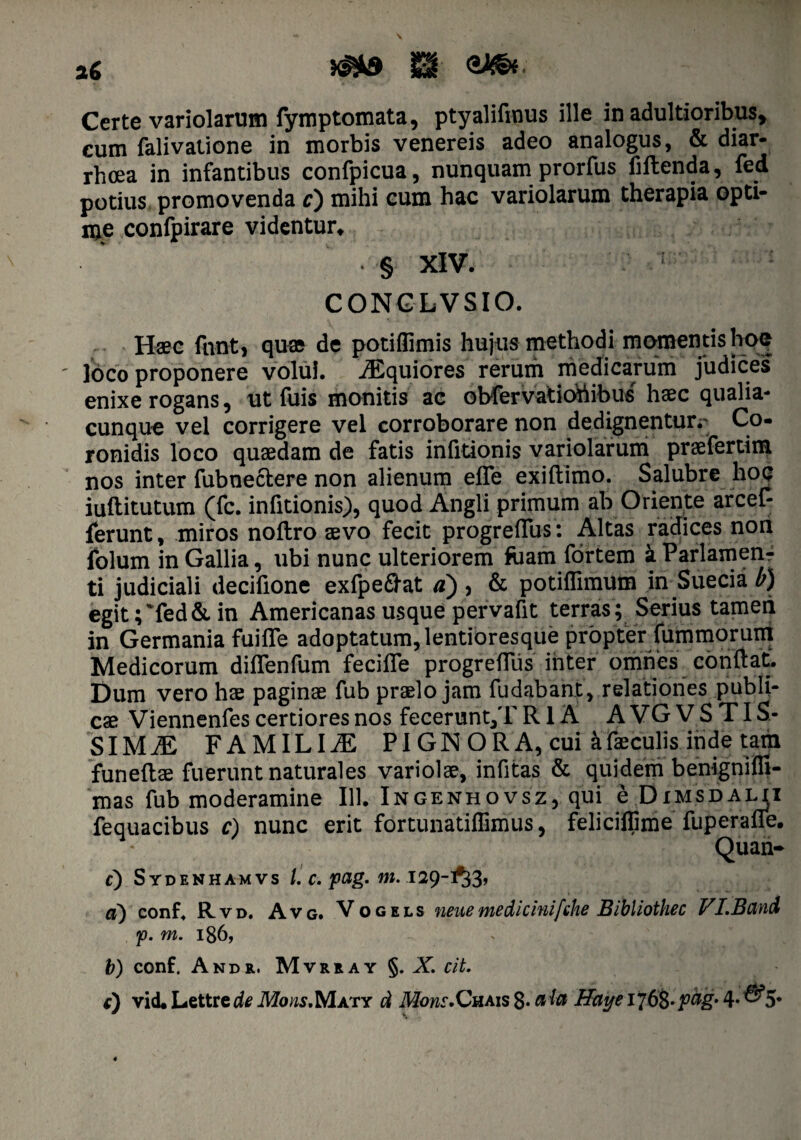 Certe variolarum fymptomata, ptyalifmus ille in adultioribus, eum falivatione in morbis venereis adeo analogus, & diar¬ rhoea in infantibus confpicua, nunquam prorfus fiftenda, fed potius promovenda c) mihi cum hac variolarum therapia opti¬ me confpirare videntur* § XIV. 1 CONGLVSIO. Haec fnnt, qax de potiffimis hujus methodi momentis hoc ' ]oco proponere volui. Aequiores rerum medicarum judices enixe rogans, ut fuis monitis ac obfervatiotiibus haec qualia¬ cunque vel corrigere vel corroborare non dedignentun Co¬ ronidis loco quaedam de fatis infitionis variolarum praefertim nos inter fubneclere non alienum effe exiftimo. Salubre hoc iuftitutum (fc. infitionis), quod Angli primum ab Oriente arcef- ferunt, miros noftro aevo fecit progreffus: Altas radices non Iblum in Gallia, ubi nunc ulteriorem faam fortem a Parlamen- ti judiciali decifione exfpe&at a) , & potiffimum in Suecia b) egit;'fed & in Americanas usque pervafit terras ; Serius tameri in Germania fuifle adoptatum, lentioresque propter fummorum Medicorum dilfenfum feciife progrefTus inter omnes conflat. Dum vero hae paginae fub praelo jam fudabant, relationes publi¬ cae Viennenfes certiores nos fecerunt,T R1A AVGVSTIS- SIMiE FAMILIA PIGNORA,cui a faeculis inde tam funeftae fuerunt naturales variolae, infitas & quidem benignifli- mas fub moderamine 111. Ingenhovsz, qui e Dimsdalii fequacibus c) nunc erit fortunatiflimus, feliciflime fuperafle. - Quan- c) Sydenhamvs /. c. pag. m. 129-1^3, a) conf. Rvd. Avg. Vogels neitemedicinifriie Bibliothec VI.Band m. 186, ^ b) conf. Andr. Mvrray §. X. cit. c) vid. Lettrede.Mms.Maty cl Mous.Qvlms^. aiu HayeilbZ-pag’ 4* ^5*