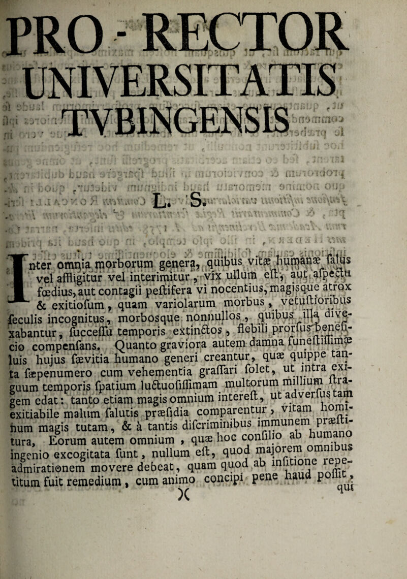 •I1 L. S. • r »■* y\ iv«\i inu iiM-ju. /x * *\. f * t ‘ V - V» v \ ' i a\V\\4 OvWHW ‘ ' rrnfe ■$ 'fl rn filnfio fcinoililxii nter omnia morborum genera, quibus vitsjiunjanse (aliis vel affligitur vel interimitur , vix ullum eu:, aut alpectu foedius, aut contagii peftifera vi nocentius, magisque atrox ~ & exitiofum , quam variolarum morbus, vetuftioribus feculis incognitus, morbosque nonnullos, quibus illa dive¬ xabantur, fucceffu temporis extin&os, flebili prorlus'b^enefi- cio compenfans. Quanto graviora autem damna funeitiliimoe luis hujus faevitia humano generi creantur, quae quippe tan¬ ta faepenumero cum vehementia graflari folet, ut. intra exi¬ guum temporis fpatium lu&uoflflimam multorum millium ra- gem edat: tanto etiam magis omnium intereft, ut adverto tam exitiabile malum falutis praefidia comparentur , vitam iorn - num magis tutam, & k tantis difcriminibus immunem pra¬ tura, Eorum autem omnium , quae hoc condio ingenio excogitata funt, nullam eft, quod majorem omnibus admirationem movere debeat, quam quod ab m i titum fuit remedium, cum animo concipi pene haud pol , X q