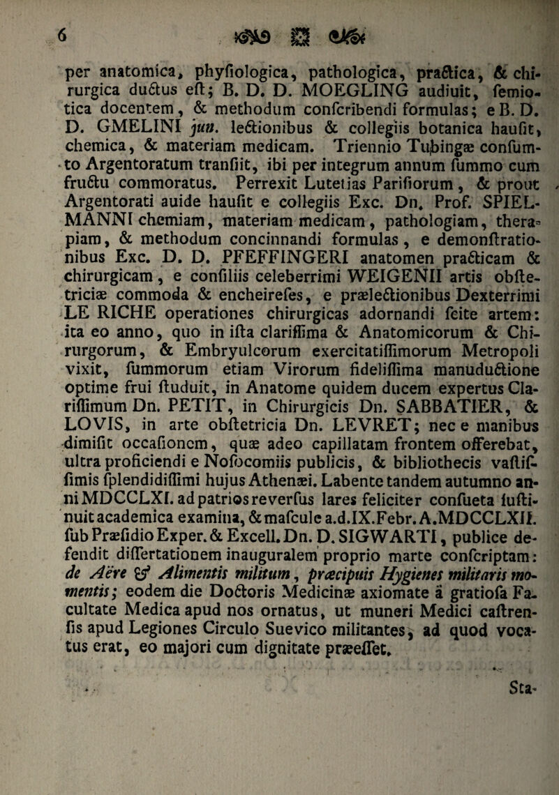 per anatomica, phyfiologica, pathologica, prafiHca, & chi¬ rurgica du6lus eft; B. D. D. MOEGLING audiuit, femio- tica docentem, & methodum confcribendi formulas; eB. D, D. GMELINI jun. legionibus & collegiis botanica haufit, chemica, & materiam medicam. Triennio Tiijbingae confum- to Argentoratum tranfiit, ibi per integrum annum fummo cum fruftu commoratus. Perrexit Lutet ias Pariliorum , & prout Argentorati auide haufit e collegiis Exc. Dn, Prof. SPIEL- MANNI chemiam, materiam medicam, pathologiam, thera= piam, & methodum concinnandi formulas, e demonfiratio- nibus Exc. D. D. PFEFFINGERI anatomen pra&icam & chirurgicam, e confiliis celeberrimi WEIGENII artis obfte- triciae commoda & encheirefes, e praele&ionibus Dexterrimi LE RICHE operationes chirurgicas adornandi feite artem: ita eo anno, quo in illa clariffima & Anatomicorum & Chi¬ rurgorum, & Embryulcorum exercitatiflimorum Metropoli vixit, fummorum etiam Virorum fideliflima manudu&ione optime frui ftuduit, in Anatome quidem ducem expertus Cla- rilfimum Dn. PETIT, in Chirurgicis Dn. SABBATIER, & LOVIS, in arte obfletricia Dn. LEVRET; nece manibus dimifit occafioncm, quae adeo capillatam frontem offerebat, ultra proficiendi e Nofocomiis publicis, & bibliothecis vallif- fimis fplendidiflimi hujus Athenaei. Labente tandem autumno an¬ ni MDCCLXI. ad patrios reverfus lares feliciter confueta lufli- nuitacademica examina, &mafculc a.d.IX.Febr. A.MDCCLXII. fubPraefidioExper.&Excell.Dn. D.SIGWARTI, publice de¬ fendit differtationem inauguralem proprio marte confcriptam: de Aere £$* Alimentis militum, praecipuis Hygienes militaris mo¬ mentis; eodem die Do6loris Medicinae axiomate a gratiofa Fa¬ cultate Medica apud nos ornatus, ut muneri Medici caftren- fis apud Legiones Circulo Suevico militantesj ad quod voca¬ tus erat, eo majori cum dignitate praeeffet.